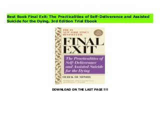 DOWNLOAD ON THE LAST PAGE !!!!
Download Here https://ebooklibrary.solutionsforyou.space/?book=0385336535 As the legal controversy continues—this newly revised and updated third edition of the landmark bestseller contains new, critically important information for patients, loved ones, and medical personnel.The original publication of Final Exit stunned the nation by offering people with terminal illness a choice on how—and when—to end their suffering. It helped thousands by giving clear instructions to doctors, nurses, and families on how to handle a patient's request for euthanasia.In the wake of court cases and legislative mandates, this revised and updated third edition goes far beyond the original to provide new information about the legality of euthanasia and assisted suicide, and a thoughtful examination of the personal issues involved. It has become the essential source to help loved ones and supportive doctors remain within existing laws and keep a person's dying intimate, private, and dignified.With deep compassion and sensitivity, it spells out why a living will may not be sufficient to have a person's wishes carried out—and what document is a better alternative. It updates where to get proper drugs and exactly how to carry out the quickest, most peaceful way to make a final exit. Finally, it gently talks to a person considering self-deliverance about alternatives, planning, and the means to make every death a good death at our time of greatest need. Download Online PDF Final Exit: The Practicalities of Self-Deliverance and Assisted Suicide for the Dying, 3rd Edition Read PDF Final Exit: The Practicalities of Self-Deliverance and Assisted Suicide for the Dying, 3rd Edition Read Full PDF Final Exit: The Practicalities of Self-Deliverance and Assisted Suicide for the Dying, 3rd Edition
Best Book Final Exit: The Practicalities of Self-Deliverance and Assisted
Suicide for the Dying, 3rd Edition Trial Ebook
 