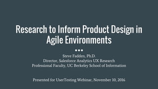 Research to Inform Product Design in
Agile Environments
Steve Fadden, Ph.D.
Director, Salesforce Analytics UX Research
Professional Faculty, UC Berkeley School of Information
Presented for UserTesting Webinar, November 10, 2016
 