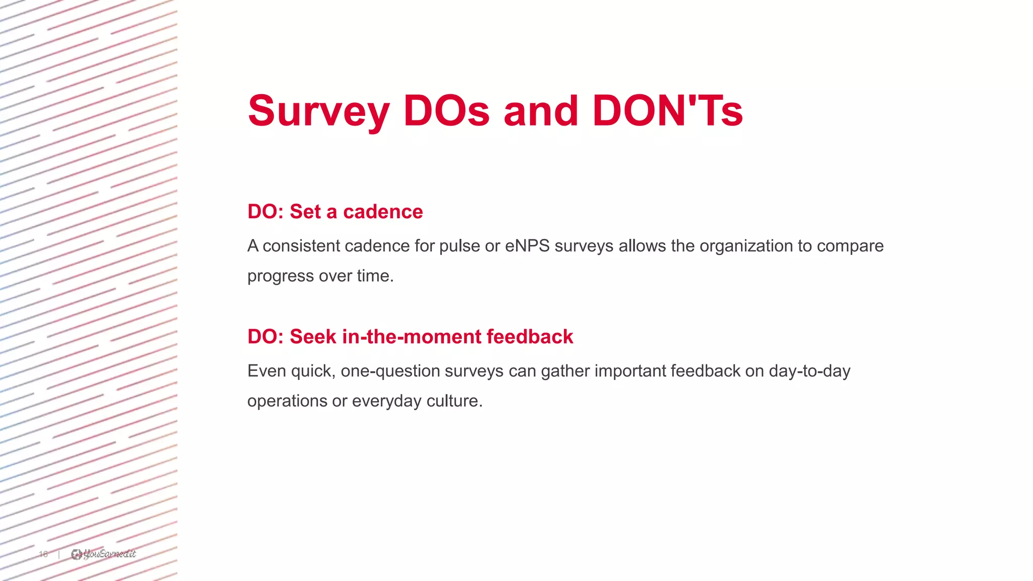 |16
Survey DOs and DON'Ts
DO: Set a cadence
A consistent cadence for pulse or eNPS surveys allows the organization to compare
progress over time.
DO: Seek in-the-moment feedback
Even quick, one-question surveys can gather important feedback on day-to-day
operations or everyday culture.
 