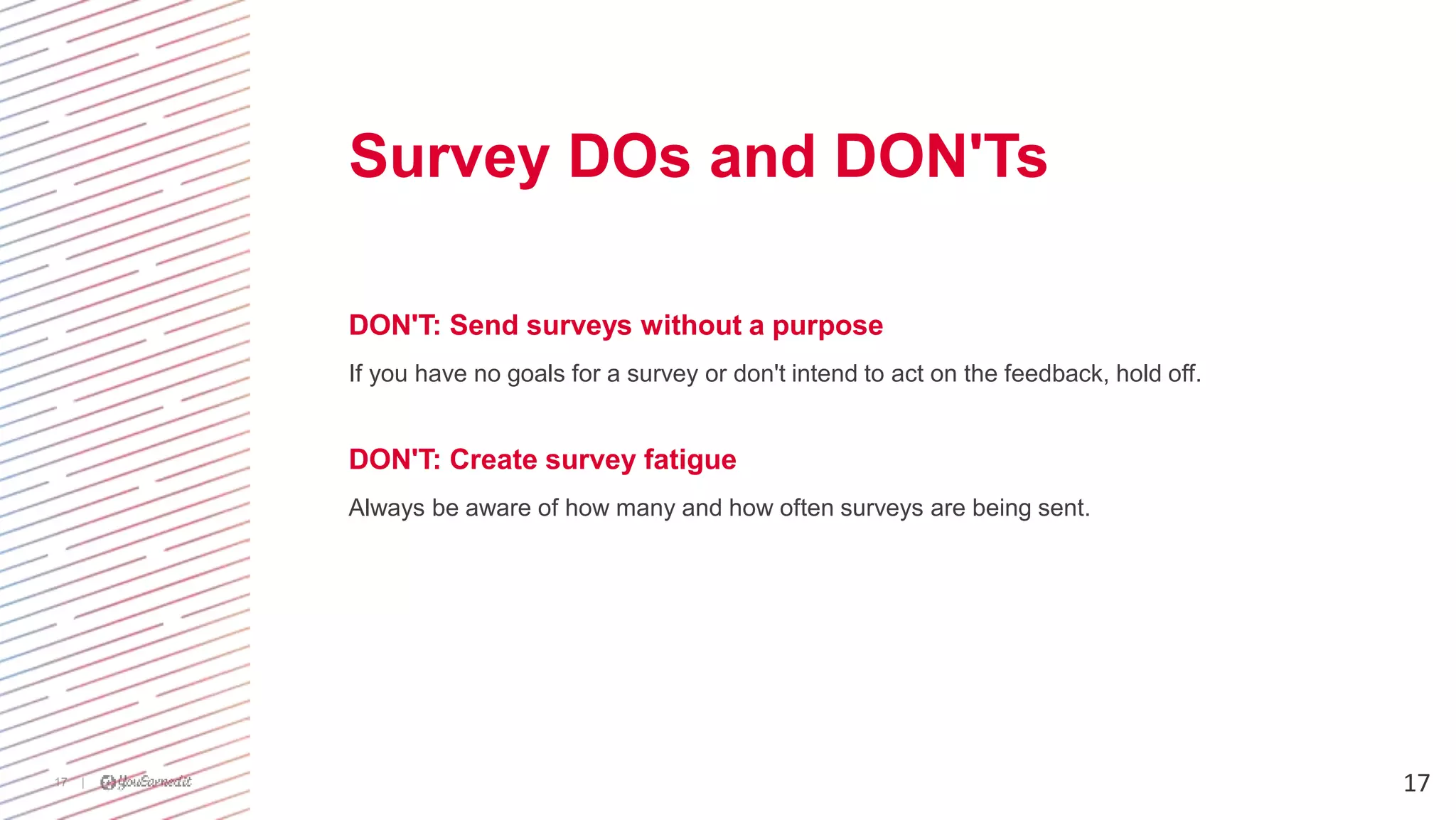 |17
DON'T: Send surveys without a purpose
If you have no goals for a survey or don't intend to act on the feedback, hold off.
DON'T: Create survey fatigue
Always be aware of how many and how often surveys are being sent.
17
Survey DOs and DON'Ts
 