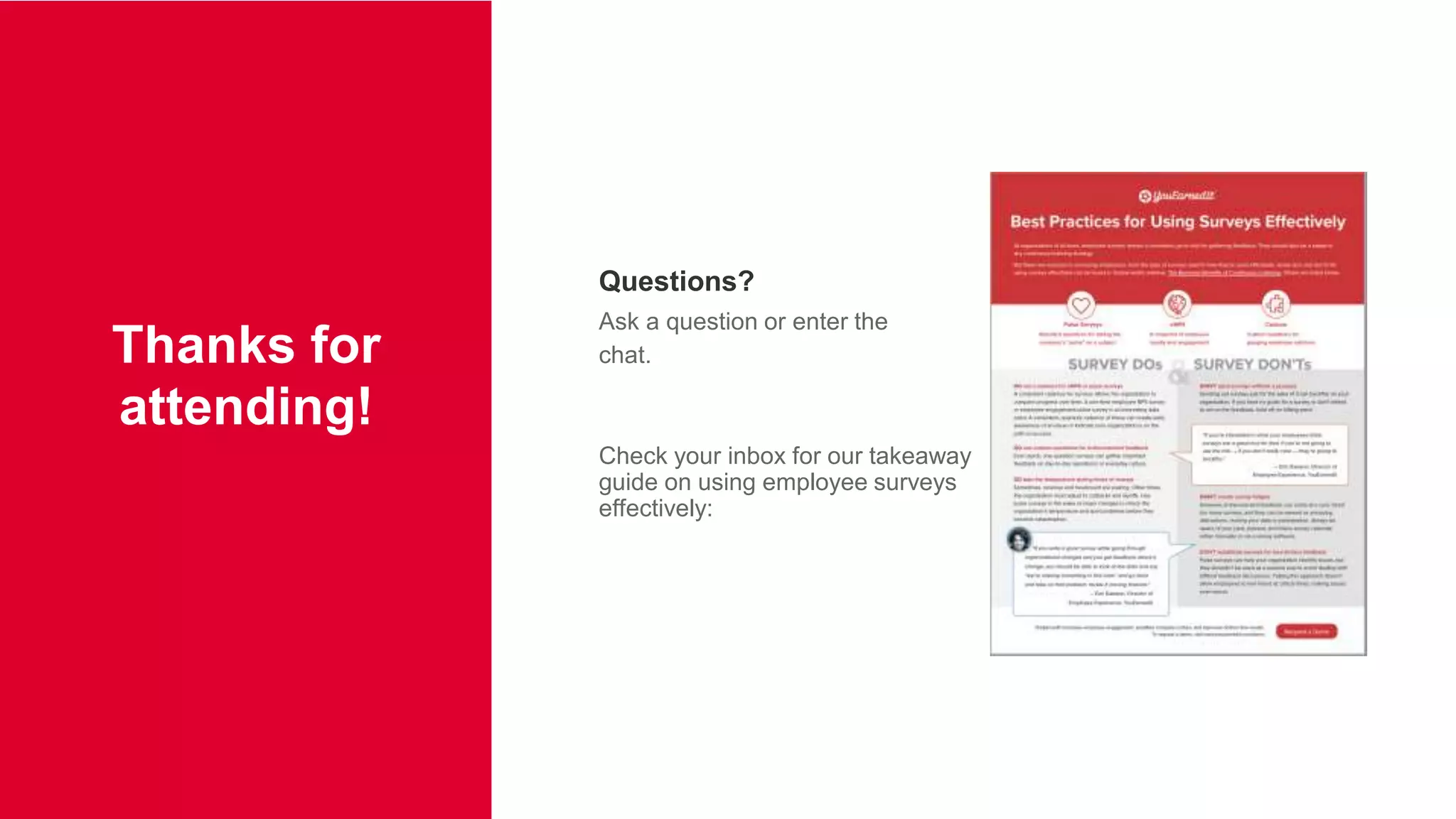 |19
Questions?
Ask a question or enter the
chat.
Check your inbox for our takeaway
guide on using employee surveys
effectively:
Thanks for
attending!
 