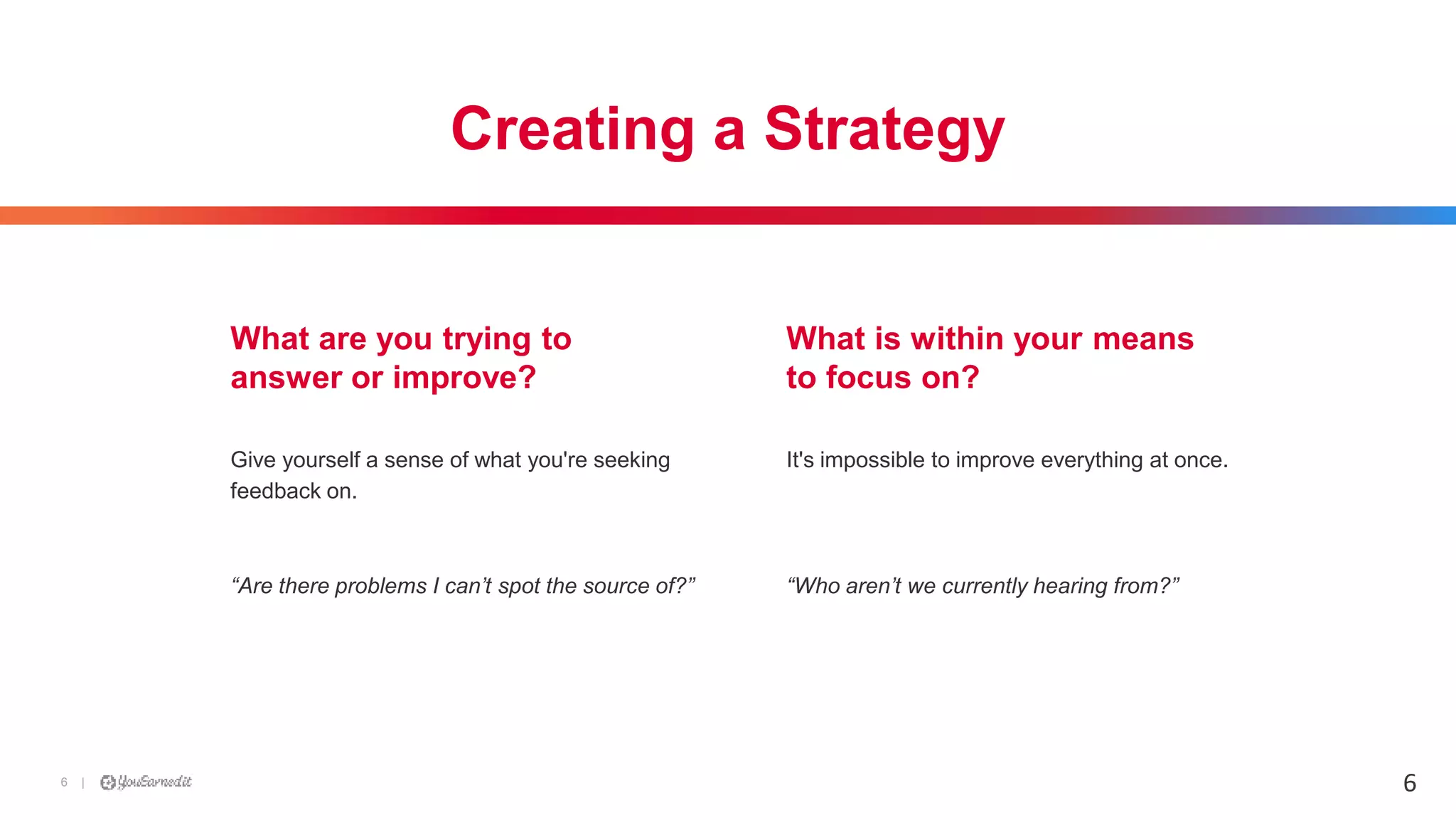|6
Creating a Strategy
Give yourself a sense of what you're seeking
feedback on.
“Are there problems I can’t spot the source of?”
What are you trying to
answer or improve?
What is within your means
to focus on?
It's impossible to improve everything at once.
“Who aren’t we currently hearing from?”
6
 