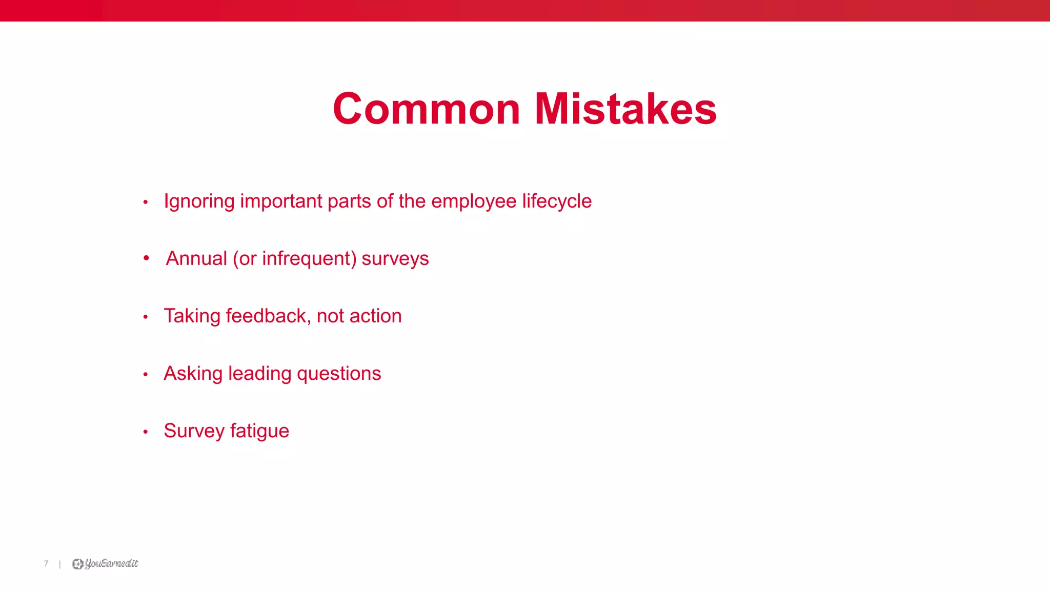 |7
Common Mistakes
• Ignoring important parts of the employee lifecycle
• Annual (or infrequent) surveys
• Taking feedback, not action
• Asking leading questions
• Survey fatigue
 