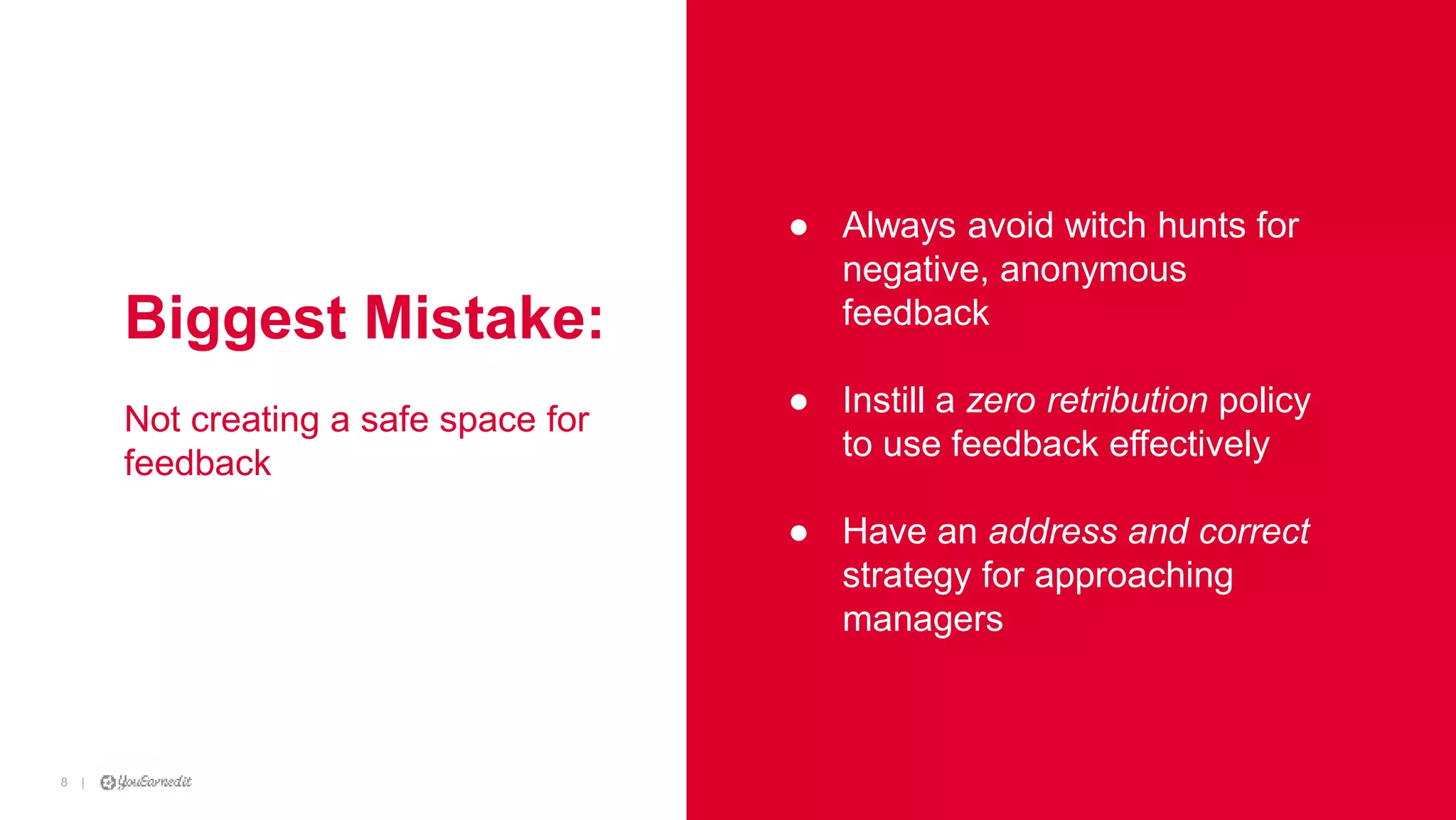|8
|8 [CUSTOMER LOGO]
Biggest Mistake:
Not creating a safe space for
feedback
● Always avoid witch hunts for
negative, anonymous
feedback
● Instill a zero retribution policy
to use feedback effectively
● Have an address and correct
strategy for approaching
managers
 
