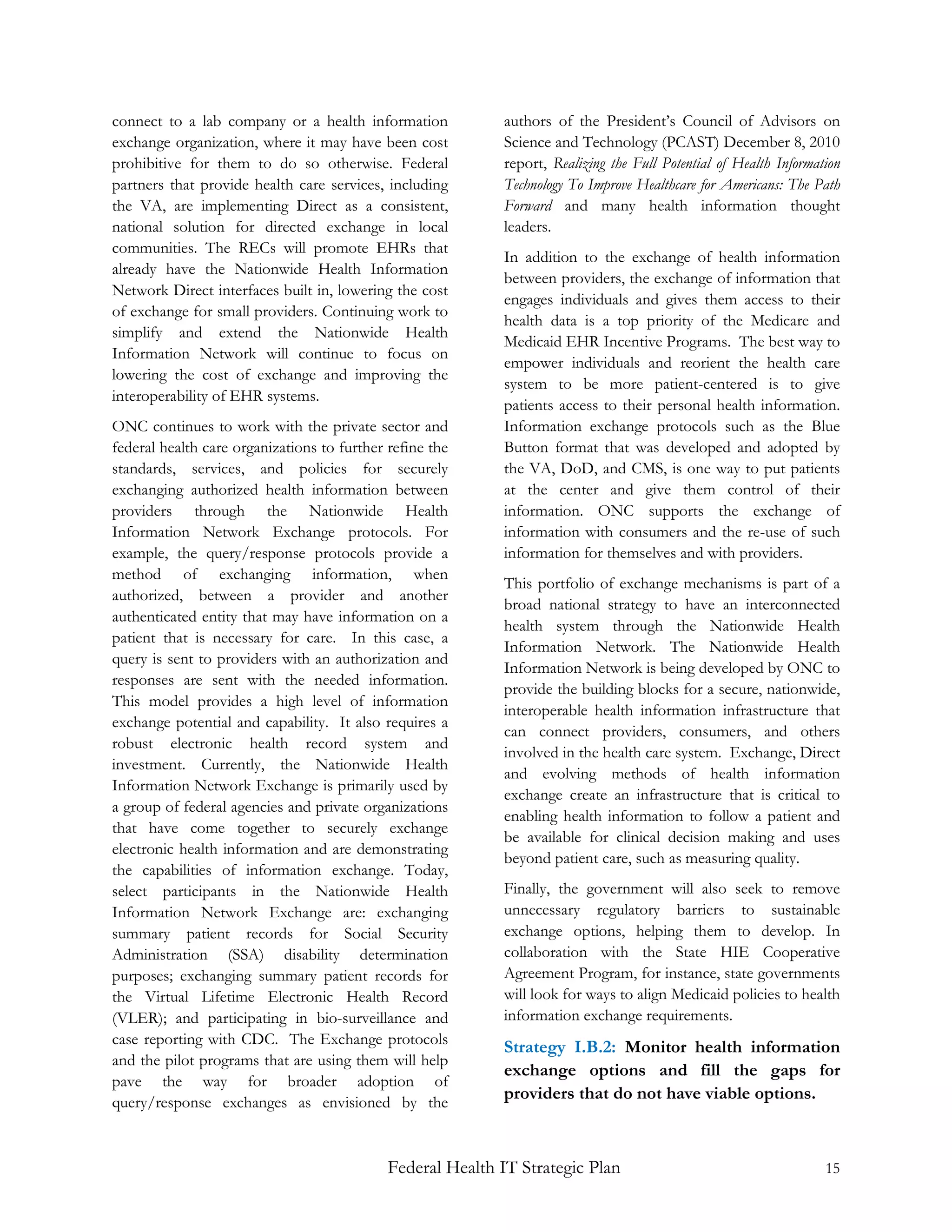 connect to a lab company or a health information            authors of the President’s Council of Advisors on
exchange organization, where it may have been cost          Science and Technology (PCAST) December 8, 2010
prohibitive for them to do so otherwise. Federal            report, Realizing the Full Potential of Health Information
partners that provide health care services, including       Technology To Improve Healthcare for Americans: The Path
the VA, are implementing Direct as a consistent,            Forward and many health information thought
national solution for directed exchange in local            leaders.
communities. The RECs will promote EHRs that
                                                            In addition to the exchange of health information
already have the Nationwide Health Information
                                                            between providers, the exchange of information that
Network Direct interfaces built in, lowering the cost
                                                            engages individuals and gives them access to their
of exchange for small providers. Continuing work to
                                                            health data is a top priority of the Medicare and
simplify and extend the Nationwide Health
                                                            Medicaid EHR Incentive Programs. The best way to
Information Network will continue to focus on
                                                            empower individuals and reorient the health care
lowering the cost of exchange and improving the
                                                            system to be more patient-centered is to give
interoperability of EHR systems.
                                                            patients access to their personal health information.
ONC continues to work with the private sector and           Information exchange protocols such as the Blue
federal health care organizations to further refine the     Button format that was developed and adopted by
standards, services, and policies for securely              the VA, DoD, and CMS, is one way to put patients
exchanging authorized health information between            at the center and give them control of their
providers through the Nationwide Health                     information. ONC supports the exchange of
Information Network Exchange protocols. For                 information with consumers and the re-use of such
example, the query/response protocols provide a             information for themselves and with providers.
method of exchanging information, when
                                                            This portfolio of exchange mechanisms is part of a
authorized, between a provider and another
                                                            broad national strategy to have an interconnected
authenticated entity that may have information on a
                                                            health system through the Nationwide Health
patient that is necessary for care. In this case, a
                                                            Information Network. The Nationwide Health
query is sent to providers with an authorization and
                                                            Information Network is being developed by ONC to
responses are sent with the needed information.
                                                            provide the building blocks for a secure, nationwide,
This model provides a high level of information
                                                            interoperable health information infrastructure that
exchange potential and capability. It also requires a
                                                            can connect providers, consumers, and others
robust electronic health record system and
                                                            involved in the health care system. Exchange, Direct
investment. Currently, the Nationwide Health
                                                            and evolving methods of health information
Information Network Exchange is primarily used by
                                                            exchange create an infrastructure that is critical to
a group of federal agencies and private organizations
                                                            enabling health information to follow a patient and
that have come together to securely exchange
                                                            be available for clinical decision making and uses
electronic health information and are demonstrating
                                                            beyond patient care, such as measuring quality.
the capabilities of information exchange. Today,
select participants in the Nationwide Health                Finally, the government will also seek to remove
Information Network Exchange are: exchanging                unnecessary regulatory barriers to sustainable
summary patient records for Social Security                 exchange options, helping them to develop. In
Administration (SSA) disability determination               collaboration with the State HIE Cooperative
purposes; exchanging summary patient records for            Agreement Program, for instance, state governments
the Virtual Lifetime Electronic Health Record               will look for ways to align Medicaid policies to health
(VLER); and participating in bio-surveillance and           information exchange requirements.
case reporting with CDC. The Exchange protocols
                                                            Strategy I.B.2: Monitor health information
and the pilot programs that are using them will help
                                                            exchange options and fill the gaps for
pave the way for broader adoption of
query/response exchanges as envisioned by the
                                                            providers that do not have viable options.



                                             Federal Health IT Strategic Plan                                      15
 