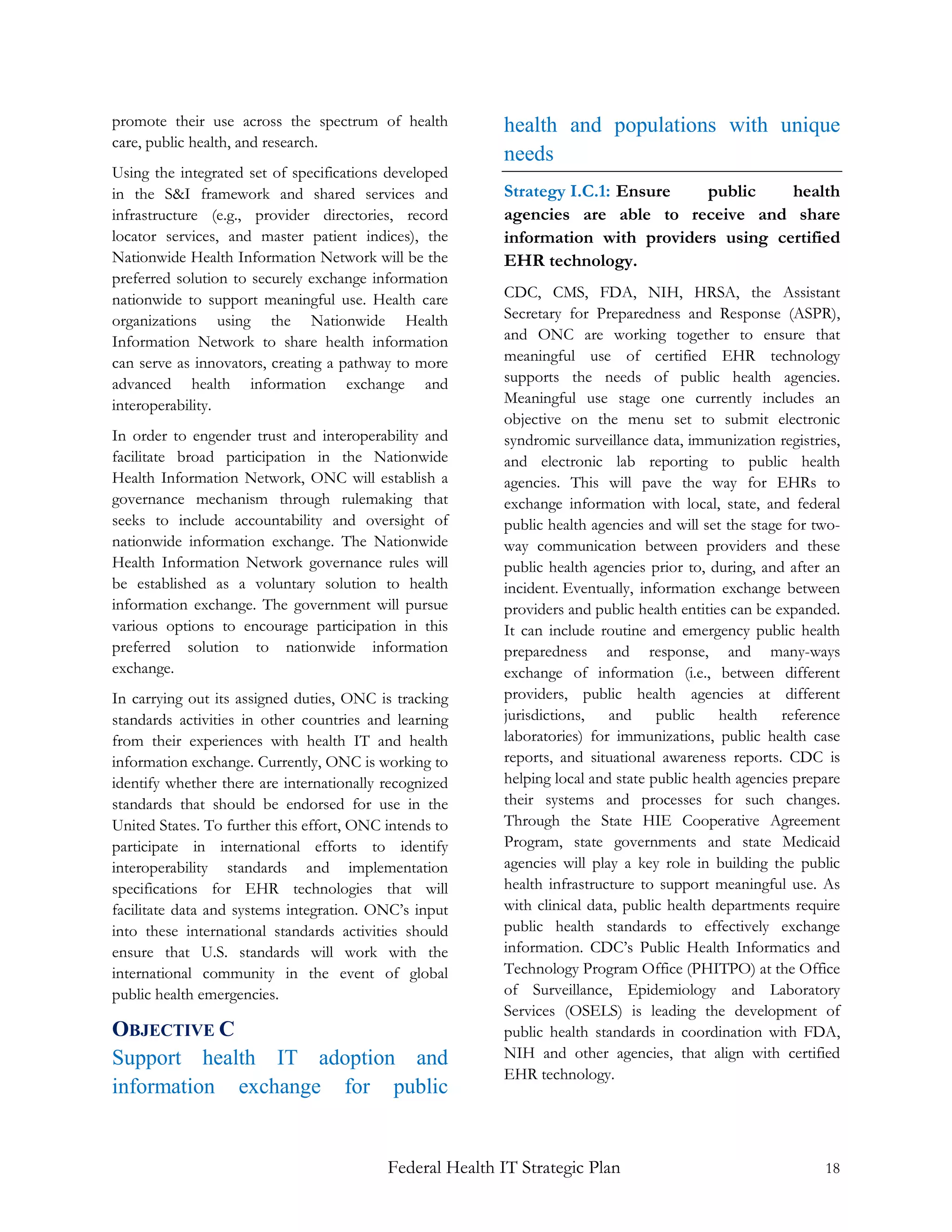promote their use across the spectrum of health           health and populations with unique
care, public health, and research.
                                                          needs
Using the integrated set of specifications developed
in the S&I framework and shared services and              Strategy I.C.1: Ensure   public    health
infrastructure (e.g., provider directories, record        agencies are able to receive and share
locator services, and master patient indices), the        information with providers using certified
Nationwide Health Information Network will be the         EHR technology.
preferred solution to securely exchange information
nationwide to support meaningful use. Health care         CDC, CMS, FDA, NIH, HRSA, the Assistant
organizations using the Nationwide Health                 Secretary for Preparedness and Response (ASPR),
Information Network to share health information           and ONC are working together to ensure that
can serve as innovators, creating a pathway to more       meaningful use of certified EHR technology
advanced health information exchange and                  supports the needs of public health agencies.
interoperability.                                         Meaningful use stage one currently includes an
                                                          objective on the menu set to submit electronic
In order to engender trust and interoperability and       syndromic surveillance data, immunization registries,
facilitate broad participation in the Nationwide          and electronic lab reporting to public health
Health Information Network, ONC will establish a          agencies. This will pave the way for EHRs to
governance mechanism through rulemaking that              exchange information with local, state, and federal
seeks to include accountability and oversight of          public health agencies and will set the stage for two-
nationwide information exchange. The Nationwide           way communication between providers and these
Health Information Network governance rules will          public health agencies prior to, during, and after an
be established as a voluntary solution to health          incident. Eventually, information exchange between
information exchange. The government will pursue          providers and public health entities can be expanded.
various options to encourage participation in this        It can include routine and emergency public health
preferred solution to nationwide information              preparedness and response, and many-ways
exchange.                                                 exchange of information (i.e., between different
In carrying out its assigned duties, ONC is tracking      providers, public health agencies at different
standards activities in other countries and learning      jurisdictions, and public health reference
from their experiences with health IT and health          laboratories) for immunizations, public health case
information exchange. Currently, ONC is working to        reports, and situational awareness reports. CDC is
identify whether there are internationally recognized     helping local and state public health agencies prepare
standards that should be endorsed for use in the          their systems and processes for such changes.
United States. To further this effort, ONC intends to     Through the State HIE Cooperative Agreement
participate in international efforts to identify          Program, state governments and state Medicaid
interoperability standards and implementation             agencies will play a key role in building the public
specifications for EHR technologies that will             health infrastructure to support meaningful use. As
facilitate data and systems integration. ONC’s input      with clinical data, public health departments require
into these international standards activities should      public health standards to effectively exchange
ensure that U.S. standards will work with the             information. CDC’s Public Health Informatics and
international community in the event of global            Technology Program Office (PHITPO) at the Office
public health emergencies.                                of Surveillance, Epidemiology and Laboratory
                                                          Services (OSELS) is leading the development of
OBJECTIVE C                                               public health standards in coordination with FDA,
Support health IT adoption and                            NIH and other agencies, that align with certified
                                                          EHR technology.
information exchange for public


                                           Federal Health IT Strategic Plan                                  18
 