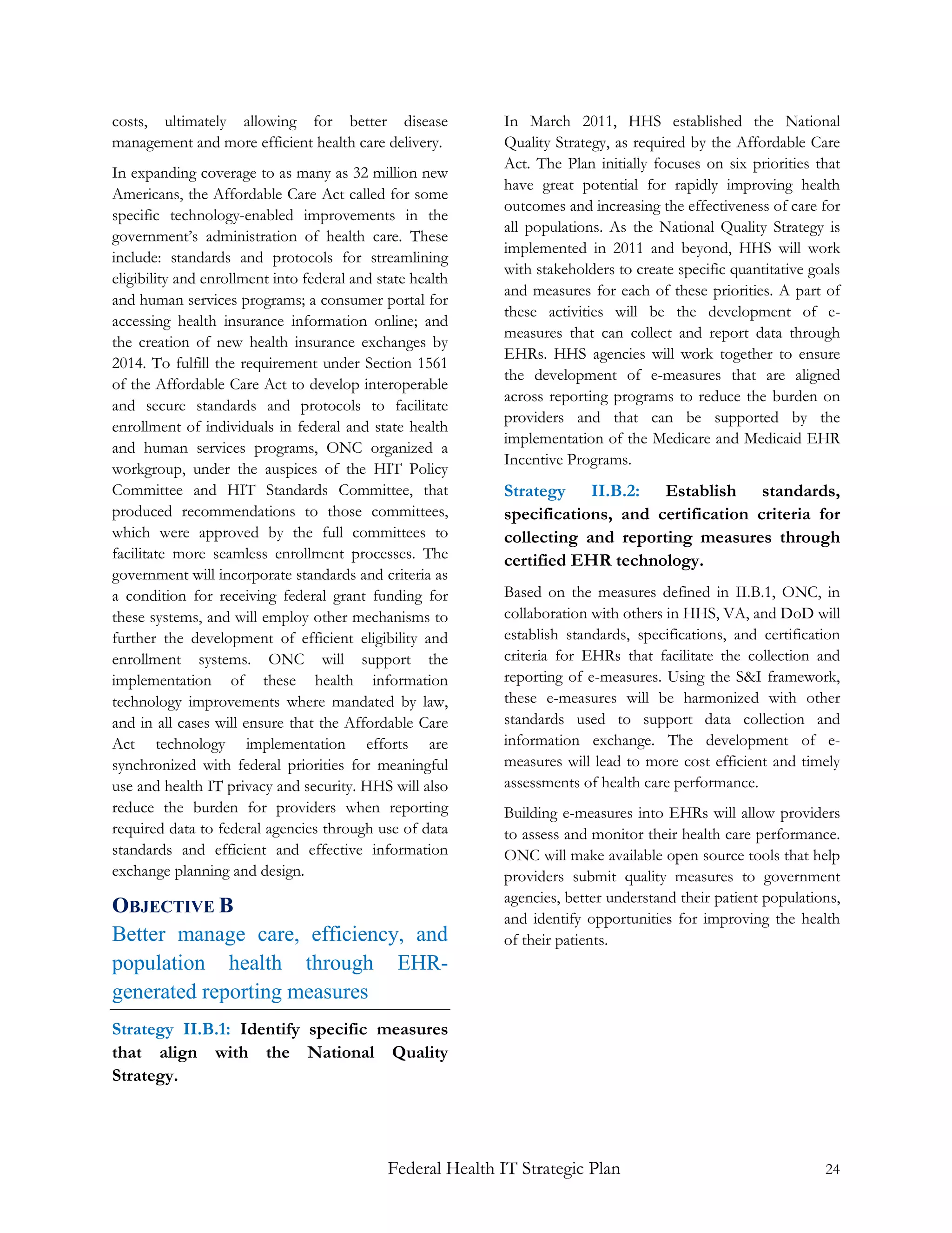 costs, ultimately allowing for better disease               In March 2011, HHS established the National
management and more efficient health care delivery.         Quality Strategy, as required by the Affordable Care
                                                            Act. The Plan initially focuses on six priorities that
In expanding coverage to as many as 32 million new
                                                            have great potential for rapidly improving health
Americans, the Affordable Care Act called for some
                                                            outcomes and increasing the effectiveness of care for
specific technology-enabled improvements in the
                                                            all populations. As the National Quality Strategy is
government’s administration of health care. These
                                                            implemented in 2011 and beyond, HHS will work
include: standards and protocols for streamlining
                                                            with stakeholders to create specific quantitative goals
eligibility and enrollment into federal and state health
                                                            and measures for each of these priorities. A part of
and human services programs; a consumer portal for
                                                            these activities will be the development of e-
accessing health insurance information online; and
                                                            measures that can collect and report data through
the creation of new health insurance exchanges by
                                                            EHRs. HHS agencies will work together to ensure
2014. To fulfill the requirement under Section 1561
                                                            the development of e-measures that are aligned
of the Affordable Care Act to develop interoperable
                                                            across reporting programs to reduce the burden on
and secure standards and protocols to facilitate
                                                            providers and that can be supported by the
enrollment of individuals in federal and state health
                                                            implementation of the Medicare and Medicaid EHR
and human services programs, ONC organized a
                                                            Incentive Programs.
workgroup, under the auspices of the HIT Policy
Committee and HIT Standards Committee, that                 Strategy II.B.2: Establish standards,
produced recommendations to those committees,               specifications, and certification criteria for
which were approved by the full committees to               collecting and reporting measures through
facilitate more seamless enrollment processes. The          certified EHR technology.
government will incorporate standards and criteria as
a condition for receiving federal grant funding for         Based on the measures defined in II.B.1, ONC, in
these systems, and will employ other mechanisms to          collaboration with others in HHS, VA, and DoD will
further the development of efficient eligibility and        establish standards, specifications, and certification
enrollment systems. ONC will support the                    criteria for EHRs that facilitate the collection and
implementation of these health information                  reporting of e-measures. Using the S&I framework,
technology improvements where mandated by law,              these e-measures will be harmonized with other
and in all cases will ensure that the Affordable Care       standards used to support data collection and
Act technology implementation efforts are                   information exchange. The development of e-
synchronized with federal priorities for meaningful         measures will lead to more cost efficient and timely
use and health IT privacy and security. HHS will also       assessments of health care performance.
reduce the burden for providers when reporting              Building e-measures into EHRs will allow providers
required data to federal agencies through use of data       to assess and monitor their health care performance.
standards and efficient and effective information           ONC will make available open source tools that help
exchange planning and design.                               providers submit quality measures to government
                                                            agencies, better understand their patient populations,
OBJECTIVE B
                                                            and identify opportunities for improving the health
Better manage care, efficiency, and                         of their patients.
population health through EHR-
generated reporting measures
Strategy II.B.1: Identify specific measures
that align with the National Quality
Strategy.




                                             Federal Health IT Strategic Plan                                   24
 