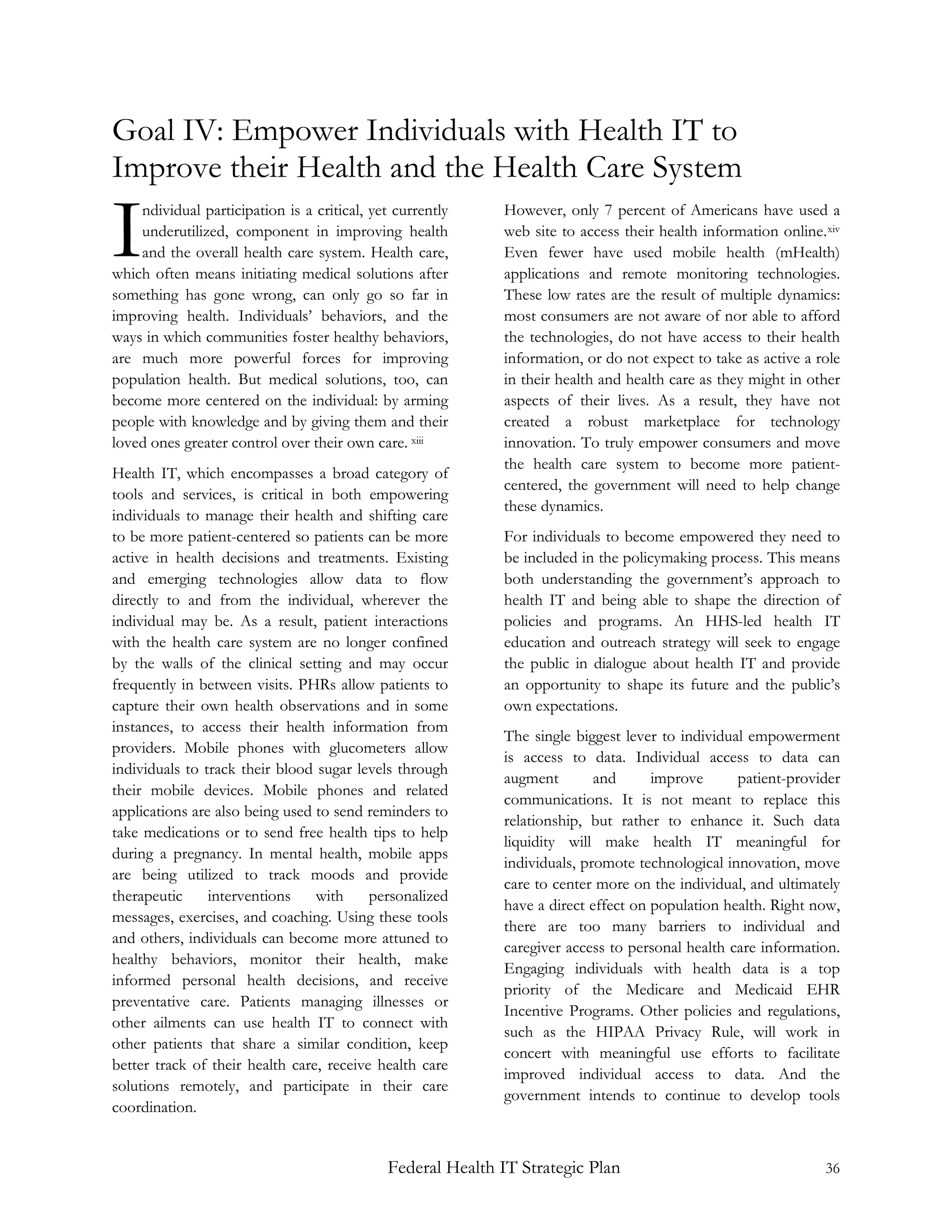 Goal IV: Empower Individuals with Health IT to
Improve their Health and the Health Care System

I   ndividual participation is a critical, yet currently
    underutilized, component in improving health
    and the overall health care system. Health care,
which often means initiating medical solutions after
                                                            However, only 7 percent of Americans have used a
                                                            web site to access their health information online. xiv
                                                            Even fewer have used mobile health (mHealth)
                                                            applications and remote monitoring technologies.
something has gone wrong, can only go so far in             These low rates are the result of multiple dynamics:
improving health. Individuals’ behaviors, and the           most consumers are not aware of nor able to afford
ways in which communities foster healthy behaviors,         the technologies, do not have access to their health
are much more powerful forces for improving                 information, or do not expect to take as active a role
population health. But medical solutions, too, can          in their health and health care as they might in other
become more centered on the individual: by arming           aspects of their lives. As a result, they have not
people with knowledge and by giving them and their          created a robust marketplace for technology
loved ones greater control over their own care. xiii        innovation. To truly empower consumers and move
                                                            the health care system to become more patient-
Health IT, which encompasses a broad category of
                                                            centered, the government will need to help change
tools and services, is critical in both empowering
                                                            these dynamics.
individuals to manage their health and shifting care
to be more patient-centered so patients can be more         For individuals to become empowered they need to
active in health decisions and treatments. Existing         be included in the policymaking process. This means
and emerging technologies allow data to flow                both understanding the government’s approach to
directly to and from the individual, wherever the           health IT and being able to shape the direction of
individual may be. As a result, patient interactions        policies and programs. An HHS-led health IT
with the health care system are no longer confined          education and outreach strategy will seek to engage
by the walls of the clinical setting and may occur          the public in dialogue about health IT and provide
frequently in between visits. PHRs allow patients to        an opportunity to shape its future and the public’s
capture their own health observations and in some           own expectations.
instances, to access their health information from
                                                            The single biggest lever to individual empowerment
providers. Mobile phones with glucometers allow
                                                            is access to data. Individual access to data can
individuals to track their blood sugar levels through
                                                            augment        and      improve      patient-provider
their mobile devices. Mobile phones and related
                                                            communications. It is not meant to replace this
applications are also being used to send reminders to
                                                            relationship, but rather to enhance it. Such data
take medications or to send free health tips to help
                                                            liquidity will make health IT meaningful for
during a pregnancy. In mental health, mobile apps
                                                            individuals, promote technological innovation, move
are being utilized to track moods and provide
                                                            care to center more on the individual, and ultimately
therapeutic     interventions    with     personalized
                                                            have a direct effect on population health. Right now,
messages, exercises, and coaching. Using these tools
                                                            there are too many barriers to individual and
and others, individuals can become more attuned to
                                                            caregiver access to personal health care information.
healthy behaviors, monitor their health, make
                                                            Engaging individuals with health data is a top
informed personal health decisions, and receive
                                                            priority of the Medicare and Medicaid EHR
preventative care. Patients managing illnesses or
                                                            Incentive Programs. Other policies and regulations,
other ailments can use health IT to connect with
                                                            such as the HIPAA Privacy Rule, will work in
other patients that share a similar condition, keep
                                                            concert with meaningful use efforts to facilitate
better track of their health care, receive health care
                                                            improved individual access to data. And the
solutions remotely, and participate in their care
                                                            government intends to continue to develop tools
coordination.


                                             Federal Health IT Strategic Plan                                   36
 