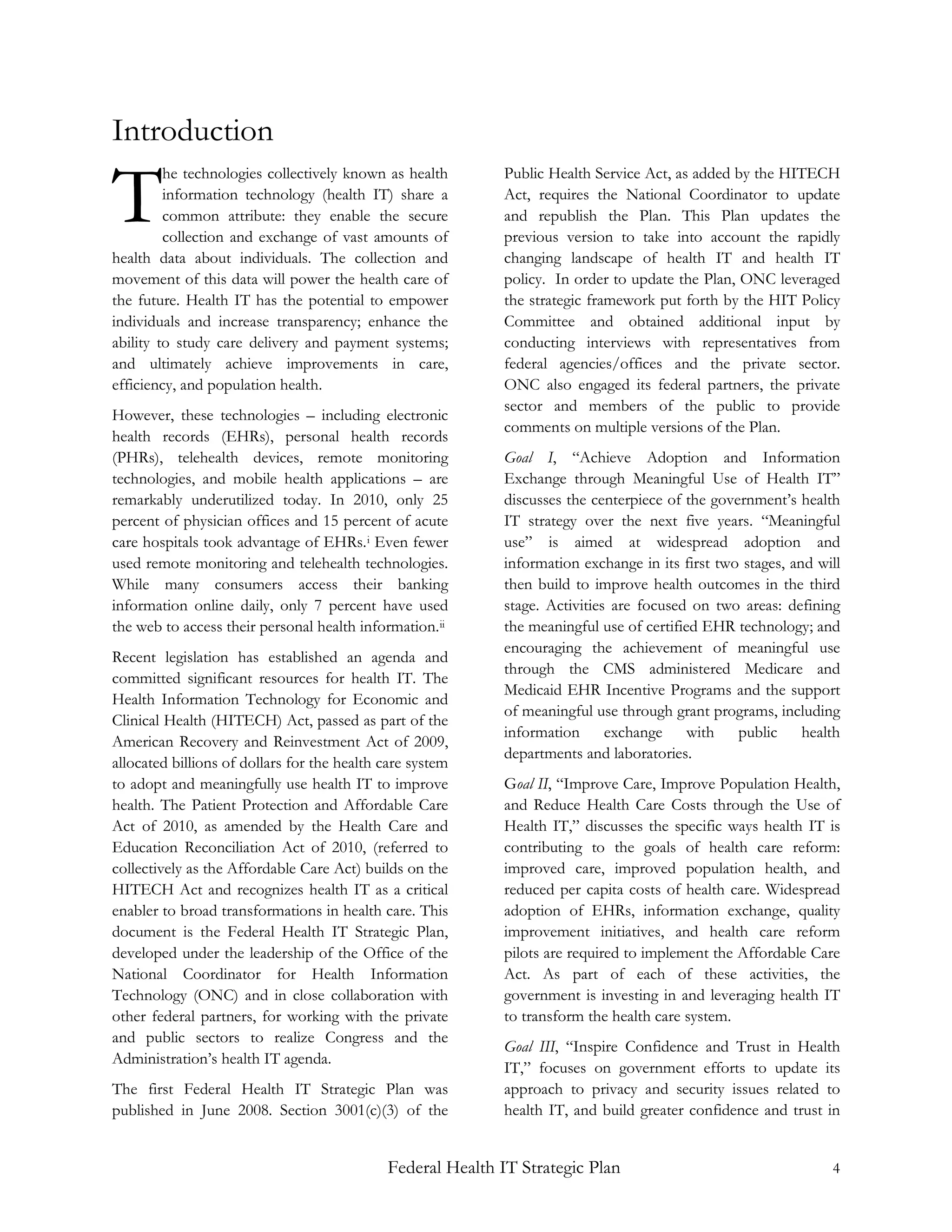 Introduction

T
         he technologies collectively known as health       Public Health Service Act, as added by the HITECH
         information technology (health IT) share a         Act, requires the National Coordinator to update
         common attribute: they enable the secure           and republish the Plan. This Plan updates the
         collection and exchange of vast amounts of         previous version to take into account the rapidly
health data about individuals. The collection and           changing landscape of health IT and health IT
movement of this data will power the health care of         policy. In order to update the Plan, ONC leveraged
the future. Health IT has the potential to empower          the strategic framework put forth by the HIT Policy
individuals and increase transparency; enhance the          Committee and obtained additional input by
ability to study care delivery and payment systems;         conducting interviews with representatives from
and ultimately achieve improvements in care,                federal agencies/offices and the private sector.
efficiency, and population health.                          ONC also engaged its federal partners, the private
                                                            sector and members of the public to provide
However, these technologies – including electronic
                                                            comments on multiple versions of the Plan.
health records (EHRs), personal health records
(PHRs), telehealth devices, remote monitoring               Goal I, “Achieve Adoption and Information
technologies, and mobile health applications – are          Exchange through Meaningful Use of Health IT”
remarkably underutilized today. In 2010, only 25            discusses the centerpiece of the government’s health
percent of physician offices and 15 percent of acute        IT strategy over the next five years. “Meaningful
care hospitals took advantage of EHRs. i Even fewer         use” is aimed at widespread adoption and
used remote monitoring and telehealth technologies.         information exchange in its first two stages, and will
While many consumers access their banking                   then build to improve health outcomes in the third
information online daily, only 7 percent have used          stage. Activities are focused on two areas: defining
the web to access their personal health information. ii     the meaningful use of certified EHR technology; and
                                                            encouraging the achievement of meaningful use
Recent legislation has established an agenda and
                                                            through the CMS administered Medicare and
committed significant resources for health IT. The
                                                            Medicaid EHR Incentive Programs and the support
Health Information Technology for Economic and
                                                            of meaningful use through grant programs, including
Clinical Health (HITECH) Act, passed as part of the
                                                            information exchange with public health
American Recovery and Reinvestment Act of 2009,
                                                            departments and laboratories.
allocated billions of dollars for the health care system
to adopt and meaningfully use health IT to improve          Goal II, “Improve Care, Improve Population Health,
health. The Patient Protection and Affordable Care          and Reduce Health Care Costs through the Use of
Act of 2010, as amended by the Health Care and              Health IT,” discusses the specific ways health IT is
Education Reconciliation Act of 2010, (referred to          contributing to the goals of health care reform:
collectively as the Affordable Care Act) builds on the      improved care, improved population health, and
HITECH Act and recognizes health IT as a critical           reduced per capita costs of health care. Widespread
enabler to broad transformations in health care. This       adoption of EHRs, information exchange, quality
document is the Federal Health IT Strategic Plan,           improvement initiatives, and health care reform
developed under the leadership of the Office of the         pilots are required to implement the Affordable Care
National Coordinator for Health Information                 Act. As part of each of these activities, the
Technology (ONC) and in close collaboration with            government is investing in and leveraging health IT
other federal partners, for working with the private        to transform the health care system.
and public sectors to realize Congress and the
                                                            Goal III, “Inspire Confidence and Trust in Health
Administration’s health IT agenda.
                                                            IT,” focuses on government efforts to update its
The first Federal Health IT Strategic Plan was              approach to privacy and security issues related to
published in June 2008. Section 3001(c)(3) of the           health IT, and build greater confidence and trust in


                                             Federal Health IT Strategic Plan                                   4
 