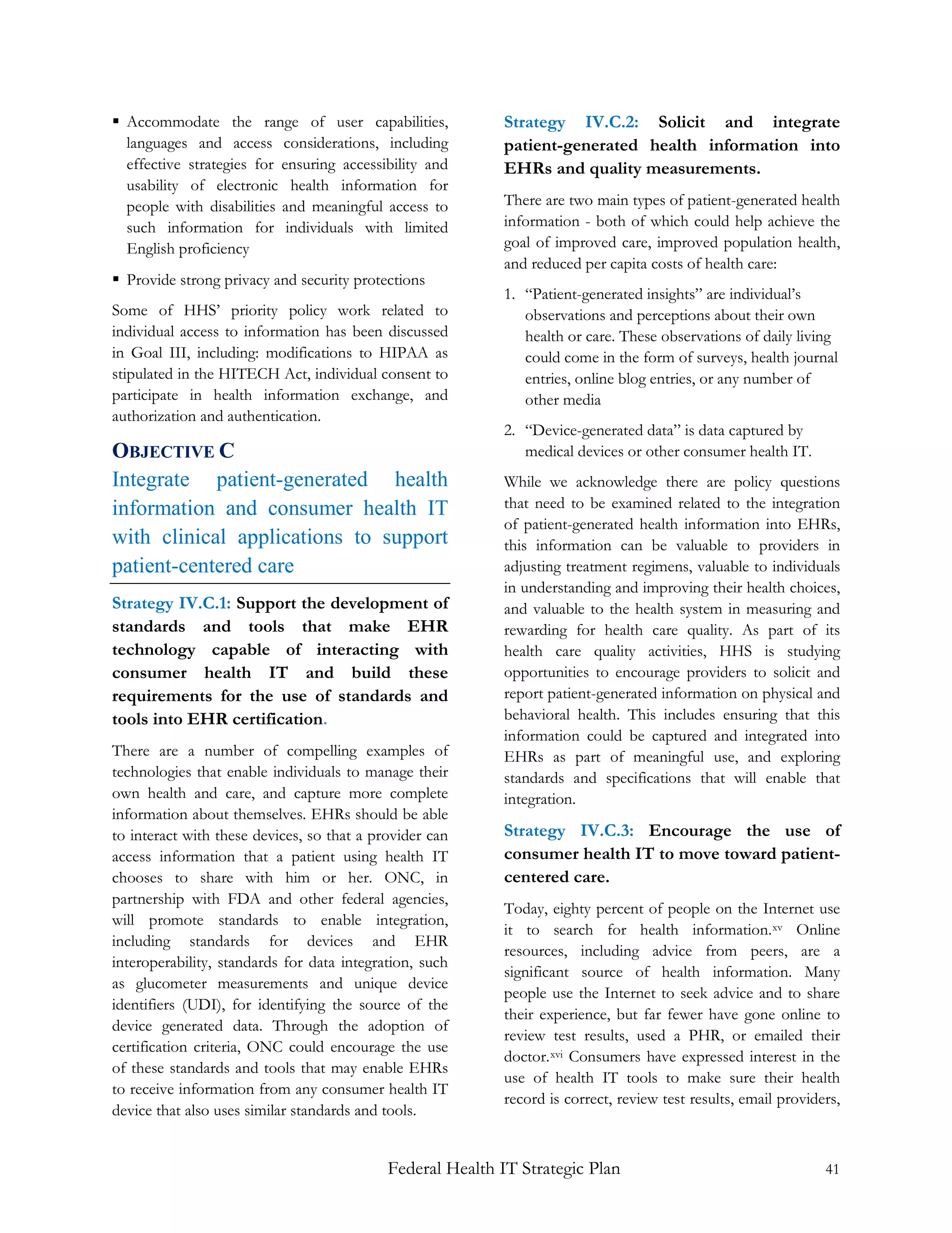  Accommodate the range of user capabilities,              Strategy IV.C.2: Solicit and integrate
  languages and access considerations, including           patient-generated health information into
  effective strategies for ensuring accessibility and      EHRs and quality measurements.
  usability of electronic health information for
  people with disabilities and meaningful access to        There are two main types of patient-generated health
  such information for individuals with limited            information - both of which could help achieve the
  English proficiency                                      goal of improved care, improved population health,
                                                           and reduced per capita costs of health care:
 Provide strong privacy and security protections
                                                           1. “Patient-generated insights” are individual’s
Some of HHS’ priority policy work related to                  observations and perceptions about their own
individual access to information has been discussed           health or care. These observations of daily living
in Goal III, including: modifications to HIPAA as             could come in the form of surveys, health journal
stipulated in the HITECH Act, individual consent to           entries, online blog entries, or any number of
participate in health information exchange, and               other media
authorization and authentication.
                                                           2. “Device-generated data” is data captured by
OBJECTIVE C                                                   medical devices or other consumer health IT.
Integrate patient-generated health                         While we acknowledge there are policy questions
information and consumer health IT                         that need to be examined related to the integration
                                                           of patient-generated health information into EHRs,
with clinical applications to support                      this information can be valuable to providers in
patient-centered care                                      adjusting treatment regimens, valuable to individuals
                                                           in understanding and improving their health choices,
Strategy IV.C.1: Support the development of                and valuable to the health system in measuring and
standards and tools that make EHR                          rewarding for health care quality. As part of its
technology capable of interacting with                     health care quality activities, HHS is studying
consumer health IT and build these                         opportunities to encourage providers to solicit and
requirements for the use of standards and                  report patient-generated information on physical and
tools into EHR certification.                              behavioral health. This includes ensuring that this
                                                           information could be captured and integrated into
There are a number of compelling examples of               EHRs as part of meaningful use, and exploring
technologies that enable individuals to manage their       standards and specifications that will enable that
own health and care, and capture more complete             integration.
information about themselves. EHRs should be able
to interact with these devices, so that a provider can     Strategy IV.C.3: Encourage the use of
access information that a patient using health IT          consumer health IT to move toward patient-
chooses to share with him or her. ONC, in                  centered care.
partnership with FDA and other federal agencies,
                                                           Today, eighty percent of people on the Internet use
will promote standards to enable integration,
                                                           it to search for health information. xv Online
including standards for devices and EHR
                                                           resources, including advice from peers, are a
interoperability, standards for data integration, such
                                                           significant source of health information. Many
as glucometer measurements and unique device
                                                           people use the Internet to seek advice and to share
identifiers (UDI), for identifying the source of the
                                                           their experience, but far fewer have gone online to
device generated data. Through the adoption of
                                                           review test results, used a PHR, or emailed their
certification criteria, ONC could encourage the use
                                                           doctor. xvi Consumers have expressed interest in the
of these standards and tools that may enable EHRs
                                                           use of health IT tools to make sure their health
to receive information from any consumer health IT
                                                           record is correct, review test results, email providers,
device that also uses similar standards and tools.


                                            Federal Health IT Strategic Plan                                    41
 
