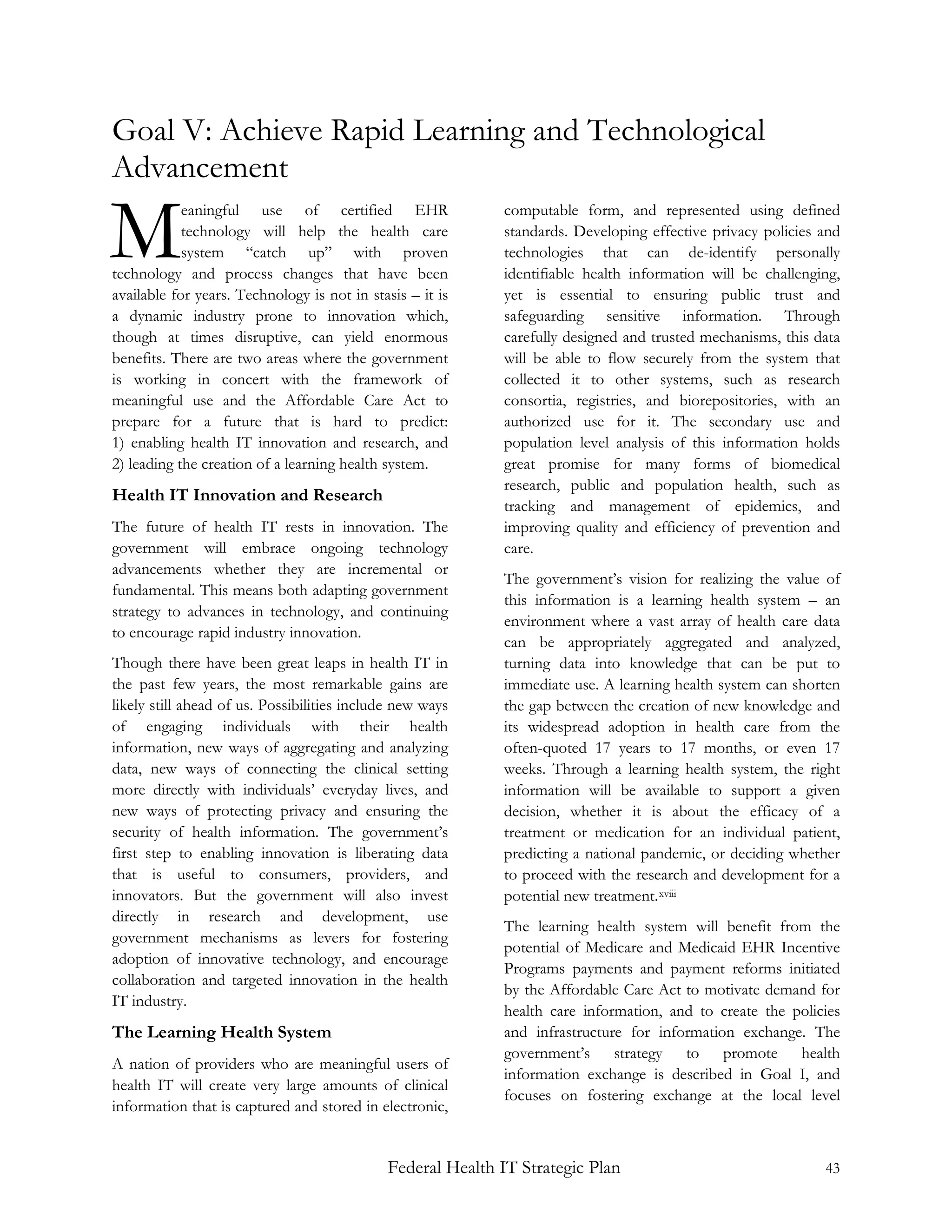 Goal V: Achieve Rapid Learning and Technological
Advancement

M           eaningful use of certified EHR
            technology will help the health care
            system “catch up” with proven
technology and process changes that have been
available for years. Technology is not in stasis – it is
                                                            computable form, and represented using defined
                                                            standards. Developing effective privacy policies and
                                                            technologies that can de-identify personally
                                                            identifiable health information will be challenging,
                                                            yet is essential to ensuring public trust and
a dynamic industry prone to innovation which,               safeguarding sensitive information. Through
though at times disruptive, can yield enormous              carefully designed and trusted mechanisms, this data
benefits. There are two areas where the government          will be able to flow securely from the system that
is working in concert with the framework of                 collected it to other systems, such as research
meaningful use and the Affordable Care Act to               consortia, registries, and biorepositories, with an
prepare for a future that is hard to predict:               authorized use for it. The secondary use and
1) enabling health IT innovation and research, and          population level analysis of this information holds
2) leading the creation of a learning health system.        great promise for many forms of biomedical
                                                            research, public and population health, such as
Health IT Innovation and Research
                                                            tracking and management of epidemics, and
The future of health IT rests in innovation. The            improving quality and efficiency of prevention and
government will embrace ongoing technology                  care.
advancements whether they are incremental or
                                                            The government’s vision for realizing the value of
fundamental. This means both adapting government
                                                            this information is a learning health system – an
strategy to advances in technology, and continuing
                                                            environment where a vast array of health care data
to encourage rapid industry innovation.
                                                            can be appropriately aggregated and analyzed,
Though there have been great leaps in health IT in          turning data into knowledge that can be put to
the past few years, the most remarkable gains are           immediate use. A learning health system can shorten
likely still ahead of us. Possibilities include new ways    the gap between the creation of new knowledge and
of engaging individuals with their health                   its widespread adoption in health care from the
information, new ways of aggregating and analyzing          often-quoted 17 years to 17 months, or even 17
data, new ways of connecting the clinical setting           weeks. Through a learning health system, the right
more directly with individuals’ everyday lives, and         information will be available to support a given
new ways of protecting privacy and ensuring the             decision, whether it is about the efficacy of a
security of health information. The government’s            treatment or medication for an individual patient,
first step to enabling innovation is liberating data        predicting a national pandemic, or deciding whether
that is useful to consumers, providers, and                 to proceed with the research and development for a
innovators. But the government will also invest             potential new treatment. xviii
directly in research and development, use
                                                            The learning health system will benefit from the
government mechanisms as levers for fostering
                                                            potential of Medicare and Medicaid EHR Incentive
adoption of innovative technology, and encourage
                                                            Programs payments and payment reforms initiated
collaboration and targeted innovation in the health
                                                            by the Affordable Care Act to motivate demand for
IT industry.
                                                            health care information, and to create the policies
The Learning Health System                                  and infrastructure for information exchange. The
                                                            government’s strategy to promote health
A nation of providers who are meaningful users of
                                                            information exchange is described in Goal I, and
health IT will create very large amounts of clinical
                                                            focuses on fostering exchange at the local level
information that is captured and stored in electronic,


                                             Federal Health IT Strategic Plan                                43
 