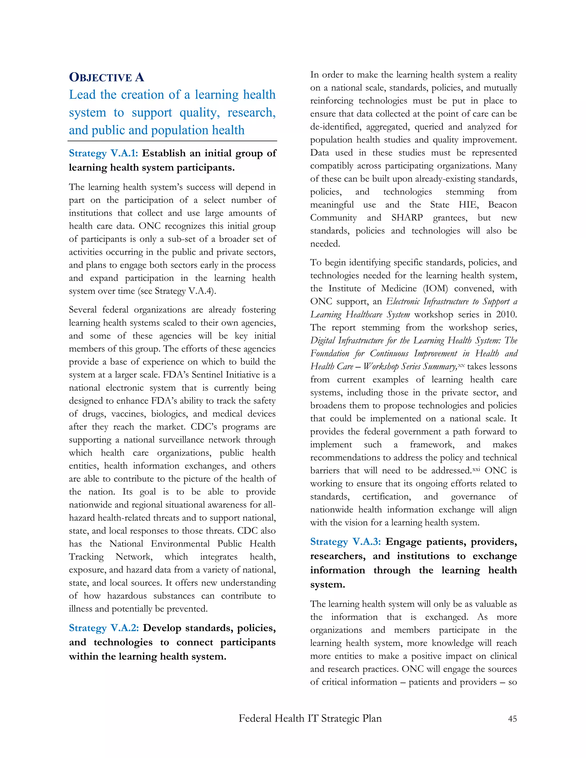 OBJECTIVE A                                                 In order to make the learning health system a reality
                                                            on a national scale, standards, policies, and mutually
Lead the creation of a learning health                      reinforcing technologies must be put in place to
system to support quality, research,                        ensure that data collected at the point of care can be
and public and population health                            de-identified, aggregated, queried and analyzed for
                                                            population health studies and quality improvement.
Strategy V.A.1: Establish an initial group of               Data used in these studies must be represented
learning health system participants.                        compatibly across participating organizations. Many
                                                            of these can be built upon already-existing standards,
The learning health system’s success will depend in         policies, and technologies stemming from
part on the participation of a select number of             meaningful use and the State HIE, Beacon
institutions that collect and use large amounts of          Community and SHARP grantees, but new
health care data. ONC recognizes this initial group         standards, policies and technologies will also be
of participants is only a sub-set of a broader set of       needed.
activities occurring in the public and private sectors,
and plans to engage both sectors early in the process       To begin identifying specific standards, policies, and
and expand participation in the learning health             technologies needed for the learning health system,
system over time (see Strategy V.A.4).                      the Institute of Medicine (IOM) convened, with
                                                            ONC support, an Electronic Infrastructure to Support a
Several federal organizations are already fostering         Learning Healthcare System workshop series in 2010.
learning health systems scaled to their own agencies,       The report stemming from the workshop series,
and some of these agencies will be key initial              Digital Infrastructure for the Learning Health System: The
members of this group. The efforts of these agencies        Foundation for Continuous Improvement in Health and
provide a base of experience on which to build the          Health Care – Workshop Series Summary, xx takes lessons
system at a larger scale. FDA’s Sentinel Initiative is a    from current examples of learning health care
national electronic system that is currently being          systems, including those in the private sector, and
designed to enhance FDA’s ability to track the safety       broadens them to propose technologies and policies
of drugs, vaccines, biologics, and medical devices          that could be implemented on a national scale. It
after they reach the market. CDC’s programs are             provides the federal government a path forward to
supporting a national surveillance network through          implement such a framework, and makes
which health care organizations, public health              recommendations to address the policy and technical
entities, health information exchanges, and others          barriers that will need to be addressed. xxi ONC is
are able to contribute to the picture of the health of      working to ensure that its ongoing efforts related to
the nation. Its goal is to be able to provide               standards, certification, and governance of
nationwide and regional situational awareness for all-      nationwide health information exchange will align
hazard health-related threats and to support national,      with the vision for a learning health system.
state, and local responses to those threats. CDC also
has the National Environmental Public Health                Strategy V.A.3: Engage patients, providers,
Tracking Network, which integrates health,                  researchers, and institutions to exchange
exposure, and hazard data from a variety of national,       information through the learning health
state, and local sources. It offers new understanding       system.
of how hazardous substances can contribute to
illness and potentially be prevented.                       The learning health system will only be as valuable as
                                                            the information that is exchanged. As more
Strategy V.A.2: Develop standards, policies,                organizations and members participate in the
and technologies to connect participants                    learning health system, more knowledge will reach
within the learning health system.                          more entities to make a positive impact on clinical
                                                            and research practices. ONC will engage the sources
                                                            of critical information – patients and providers – so


                                             Federal Health IT Strategic Plan                                      45
 