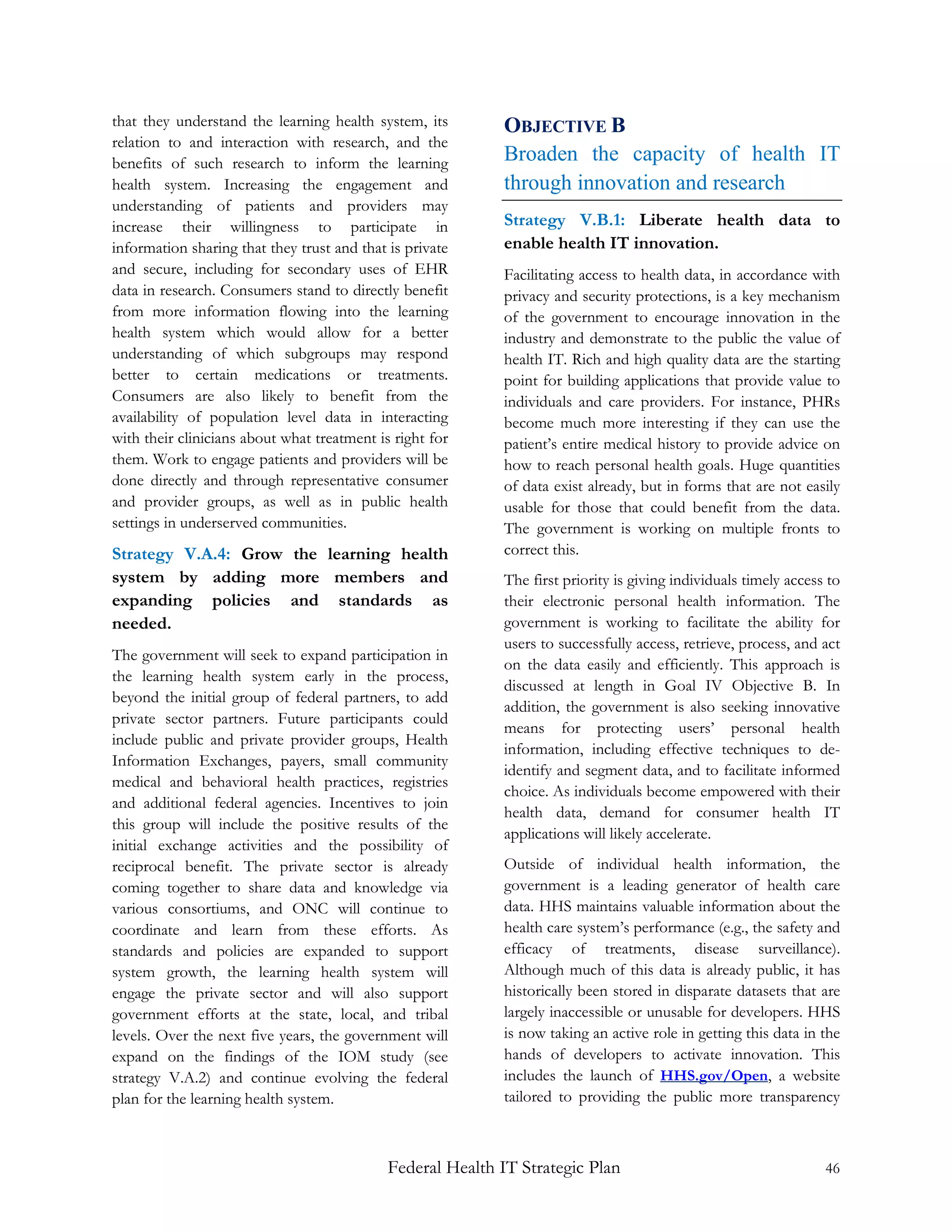 that they understand the learning health system, its        OBJECTIVE B
relation to and interaction with research, and the
benefits of such research to inform the learning            Broaden the capacity of health IT
health system. Increasing the engagement and                through innovation and research
understanding of patients and providers may
increase their willingness to participate in                Strategy V.B.1: Liberate health data to
information sharing that they trust and that is private     enable health IT innovation.
and secure, including for secondary uses of EHR             Facilitating access to health data, in accordance with
data in research. Consumers stand to directly benefit       privacy and security protections, is a key mechanism
from more information flowing into the learning             of the government to encourage innovation in the
health system which would allow for a better                industry and demonstrate to the public the value of
understanding of which subgroups may respond                health IT. Rich and high quality data are the starting
better to certain medications or treatments.                point for building applications that provide value to
Consumers are also likely to benefit from the               individuals and care providers. For instance, PHRs
availability of population level data in interacting        become much more interesting if they can use the
with their clinicians about what treatment is right for     patient’s entire medical history to provide advice on
them. Work to engage patients and providers will be         how to reach personal health goals. Huge quantities
done directly and through representative consumer           of data exist already, but in forms that are not easily
and provider groups, as well as in public health            usable for those that could benefit from the data.
settings in underserved communities.                        The government is working on multiple fronts to
Strategy V.A.4: Grow the learning health                    correct this.
system by adding more members and                           The first priority is giving individuals timely access to
expanding policies and standards as                         their electronic personal health information. The
needed.                                                     government is working to facilitate the ability for
                                                            users to successfully access, retrieve, process, and act
The government will seek to expand participation in
                                                            on the data easily and efficiently. This approach is
the learning health system early in the process,
                                                            discussed at length in Goal IV Objective B. In
beyond the initial group of federal partners, to add
                                                            addition, the government is also seeking innovative
private sector partners. Future participants could
                                                            means for protecting users’ personal health
include public and private provider groups, Health
                                                            information, including effective techniques to de-
Information Exchanges, payers, small community
                                                            identify and segment data, and to facilitate informed
medical and behavioral health practices, registries
                                                            choice. As individuals become empowered with their
and additional federal agencies. Incentives to join
                                                            health data, demand for consumer health IT
this group will include the positive results of the
                                                            applications will likely accelerate.
initial exchange activities and the possibility of
reciprocal benefit. The private sector is already           Outside of individual health information, the
coming together to share data and knowledge via             government is a leading generator of health care
various consortiums, and ONC will continue to               data. HHS maintains valuable information about the
coordinate and learn from these efforts. As                 health care system’s performance (e.g., the safety and
standards and policies are expanded to support              efficacy of treatments, disease surveillance).
system growth, the learning health system will              Although much of this data is already public, it has
engage the private sector and will also support             historically been stored in disparate datasets that are
government efforts at the state, local, and tribal          largely inaccessible or unusable for developers. HHS
levels. Over the next five years, the government will       is now taking an active role in getting this data in the
expand on the findings of the IOM study (see                hands of developers to activate innovation. This
strategy V.A.2) and continue evolving the federal           includes the launch of HHS.gov/Open, a website
plan for the learning health system.                        tailored to providing the public more transparency



                                             Federal Health IT Strategic Plan                                     46
 