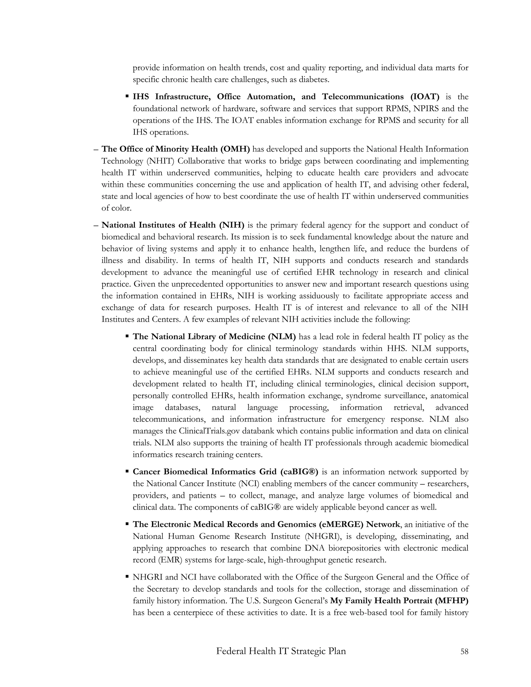 provide information on health trends, cost and quality reporting, and individual data marts for
          specific chronic health care challenges, such as diabetes.
         IHS Infrastructure, Office Automation, and Telecommunications (IOAT) is the
          foundational network of hardware, software and services that support RPMS, NPIRS and the
          operations of the IHS. The IOAT enables information exchange for RPMS and security for all
          IHS operations.
– The Office of Minority Health (OMH) has developed and supports the National Health Information
  Technology (NHIT) Collaborative that works to bridge gaps between coordinating and implementing
  health IT within underserved communities, helping to educate health care providers and advocate
  within these communities concerning the use and application of health IT, and advising other federal,
  state and local agencies of how to best coordinate the use of health IT within underserved communities
  of color.
– National Institutes of Health (NIH) is the primary federal agency for the support and conduct of
  biomedical and behavioral research. Its mission is to seek fundamental knowledge about the nature and
  behavior of living systems and apply it to enhance health, lengthen life, and reduce the burdens of
  illness and disability. In terms of health IT, NIH supports and conducts research and standards
  development to advance the meaningful use of certified EHR technology in research and clinical
  practice. Given the unprecedented opportunities to answer new and important research questions using
  the information contained in EHRs, NIH is working assiduously to facilitate appropriate access and
  exchange of data for research purposes. Health IT is of interest and relevance to all of the NIH
  Institutes and Centers. A few examples of relevant NIH activities include the following:
         The National Library of Medicine (NLM) has a lead role in federal health IT policy as the
          central coordinating body for clinical terminology standards within HHS. NLM supports,
          develops, and disseminates key health data standards that are designated to enable certain users
          to achieve meaningful use of the certified EHRs. NLM supports and conducts research and
          development related to health IT, including clinical terminologies, clinical decision support,
          personally controlled EHRs, health information exchange, syndrome surveillance, anatomical
          image databases, natural language processing, information retrieval, advanced
          telecommunications, and information infrastructure for emergency response. NLM also
          manages the ClinicalTrials.gov databank which contains public information and data on clinical
          trials. NLM also supports the training of health IT professionals through academic biomedical
          informatics research training centers.
         Cancer Biomedical Informatics Grid (caBIG®) is an information network supported by
          the National Cancer Institute (NCI) enabling members of the cancer community – researchers,
          providers, and patients – to collect, manage, and analyze large volumes of biomedical and
          clinical data. The components of caBIG® are widely applicable beyond cancer as well.
         The Electronic Medical Records and Genomics (eMERGE) Network, an initiative of the
          National Human Genome Research Institute (NHGRI), is developing, disseminating, and
          applying approaches to research that combine DNA biorepositories with electronic medical
          record (EMR) systems for large-scale, high-throughput genetic research.
         NHGRI and NCI have collaborated with the Office of the Surgeon General and the Office of
          the Secretary to develop standards and tools for the collection, storage and dissemination of
          family history information. The U.S. Surgeon General’s My Family Health Portrait (MFHP)
          has been a centerpiece of these activities to date. It is a free web-based tool for family history



                                  Federal Health IT Strategic Plan                                       58
 