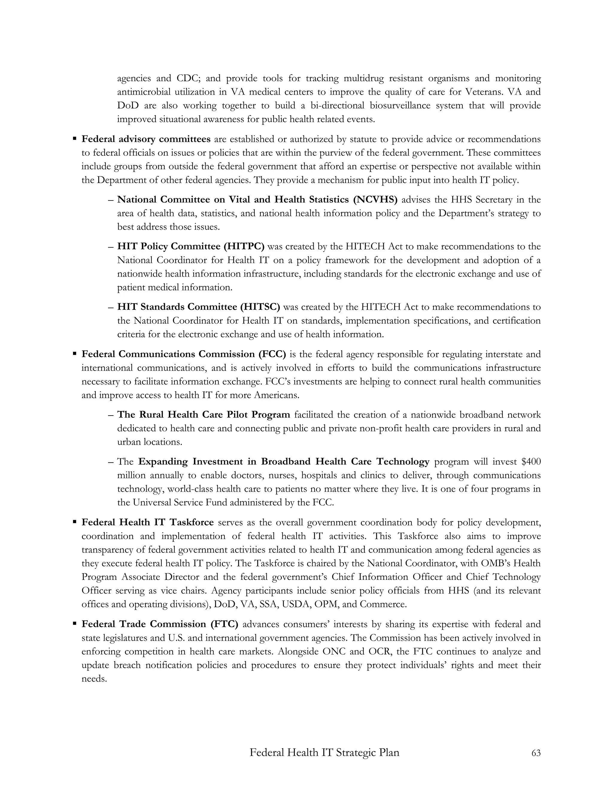 agencies and CDC; and provide tools for tracking multidrug resistant organisms and monitoring
           antimicrobial utilization in VA medical centers to improve the quality of care for Veterans. VA and
           DoD are also working together to build a bi-directional biosurveillance system that will provide
           improved situational awareness for public health related events.
 Federal advisory committees are established or authorized by statute to provide advice or recommendations
  to federal officials on issues or policies that are within the purview of the federal government. These committees
  include groups from outside the federal government that afford an expertise or perspective not available within
  the Department of other federal agencies. They provide a mechanism for public input into health IT policy.
        – National Committee on Vital and Health Statistics (NCVHS) advises the HHS Secretary in the
          area of health data, statistics, and national health information policy and the Department’s strategy to
          best address those issues.
        – HIT Policy Committee (HITPC) was created by the HITECH Act to make recommendations to the
          National Coordinator for Health IT on a policy framework for the development and adoption of a
          nationwide health information infrastructure, including standards for the electronic exchange and use of
          patient medical information.
        – HIT Standards Committee (HITSC) was created by the HITECH Act to make recommendations to
          the National Coordinator for Health IT on standards, implementation specifications, and certification
          criteria for the electronic exchange and use of health information.
 Federal Communications Commission (FCC) is the federal agency responsible for regulating interstate and
  international communications, and is actively involved in efforts to build the communications infrastructure
  necessary to facilitate information exchange. FCC’s investments are helping to connect rural health communities
  and improve access to health IT for more Americans.
        – The Rural Health Care Pilot Program facilitated the creation of a nationwide broadband network
          dedicated to health care and connecting public and private non-profit health care providers in rural and
          urban locations.
        – The Expanding Investment in Broadband Health Care Technology program will invest $400
          million annually to enable doctors, nurses, hospitals and clinics to deliver, through communications
          technology, world-class health care to patients no matter where they live. It is one of four programs in
          the Universal Service Fund administered by the FCC.
 Federal Health IT Taskforce serves as the overall government coordination body for policy development,
  coordination and implementation of federal health IT activities. This Taskforce also aims to improve
  transparency of federal government activities related to health IT and communication among federal agencies as
  they execute federal health IT policy. The Taskforce is chaired by the National Coordinator, with OMB’s Health
  Program Associate Director and the federal government’s Chief Information Officer and Chief Technology
  Officer serving as vice chairs. Agency participants include senior policy officials from HHS (and its relevant
  offices and operating divisions), DoD, VA, SSA, USDA, OPM, and Commerce.
 Federal Trade Commission (FTC) advances consumers’ interests by sharing its expertise with federal and
  state legislatures and U.S. and international government agencies. The Commission has been actively involved in
  enforcing competition in health care markets. Alongside ONC and OCR, the FTC continues to analyze and
  update breach notification policies and procedures to ensure they protect individuals’ rights and meet their
  needs.




                                           Federal Health IT Strategic Plan                                      63
 