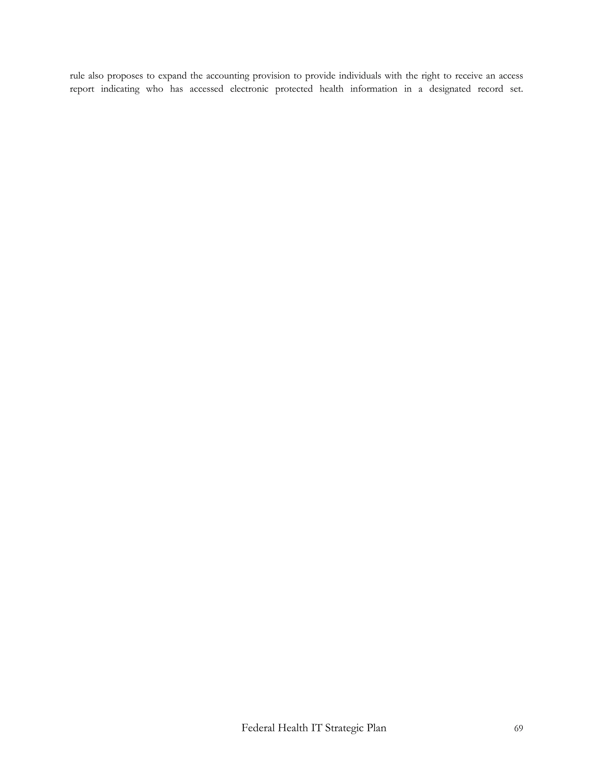 rule also proposes to expand the accounting provision to provide individuals with the right to receive an access
report indicating who has accessed electronic protected health information in a designated record set.




                                          Federal Health IT Strategic Plan                                   69
 