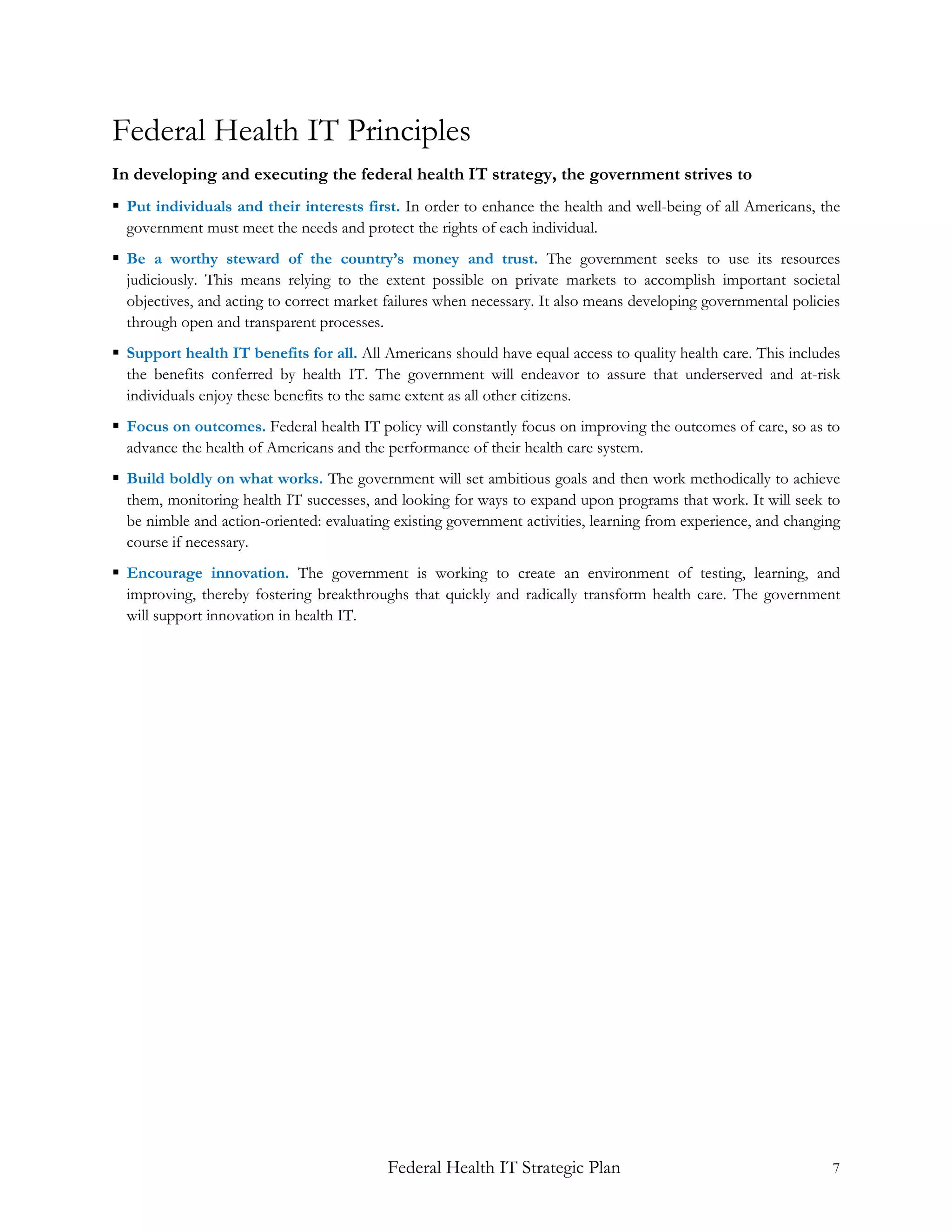 Federal Health IT Principles
In developing and executing the federal health IT strategy, the government strives to
 Put individuals and their interests first. In order to enhance the health and well-being of all Americans, the
  government must meet the needs and protect the rights of each individual.
 Be a worthy steward of the country’s money and trust. The government seeks to use its resources
  judiciously. This means relying to the extent possible on private markets to accomplish important societal
  objectives, and acting to correct market failures when necessary. It also means developing governmental policies
  through open and transparent processes.
 Support health IT benefits for all. All Americans should have equal access to quality health care. This includes
  the benefits conferred by health IT. The government will endeavor to assure that underserved and at-risk
  individuals enjoy these benefits to the same extent as all other citizens.
 Focus on outcomes. Federal health IT policy will constantly focus on improving the outcomes of care, so as to
  advance the health of Americans and the performance of their health care system.
 Build boldly on what works. The government will set ambitious goals and then work methodically to achieve
  them, monitoring health IT successes, and looking for ways to expand upon programs that work. It will seek to
  be nimble and action-oriented: evaluating existing government activities, learning from experience, and changing
  course if necessary.
 Encourage innovation. The government is working to create an environment of testing, learning, and
  improving, thereby fostering breakthroughs that quickly and radically transform health care. The government
  will support innovation in health IT.




                                           Federal Health IT Strategic Plan                                     7
 