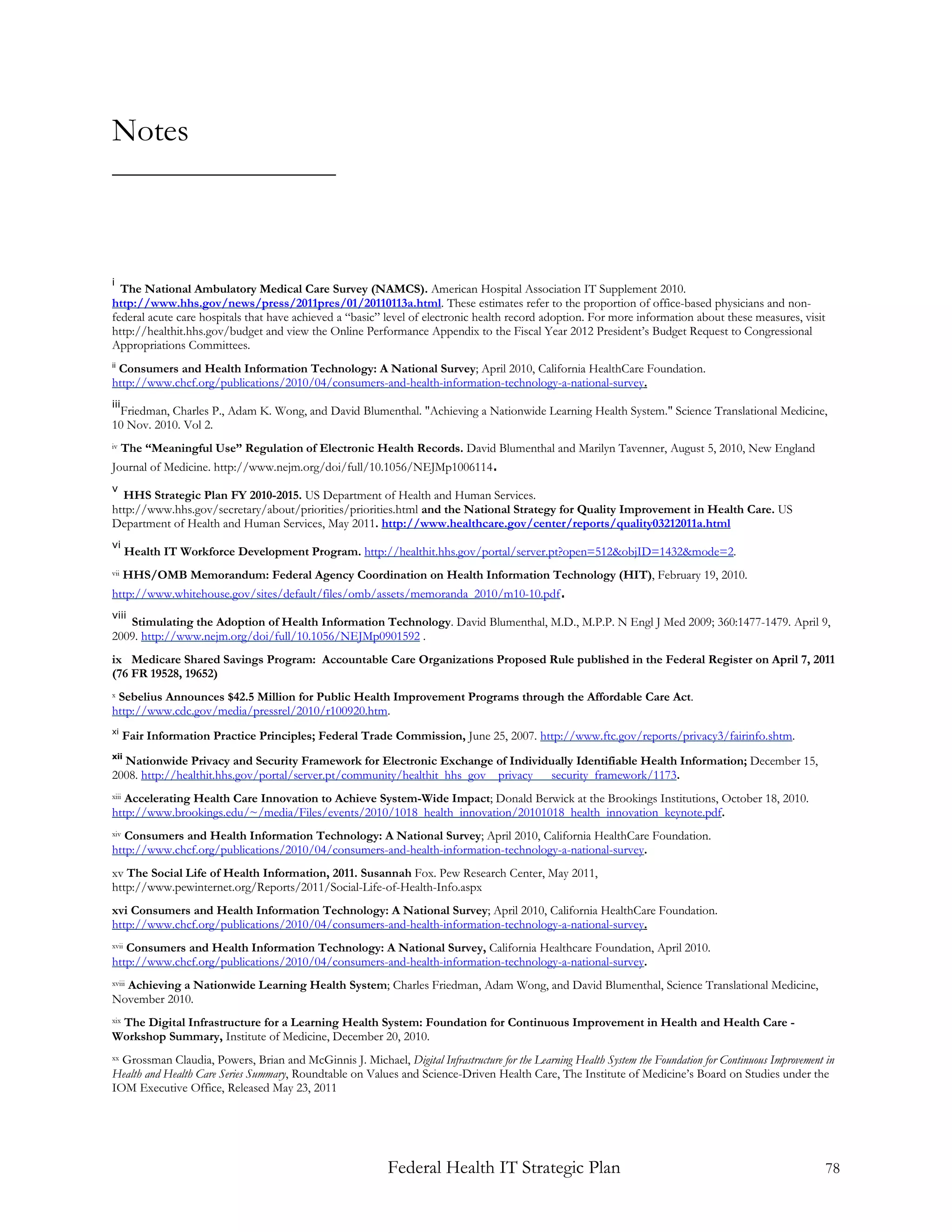 Notes



i
  The National Ambulatory Medical Care Survey (NAMCS). American Hospital Association IT Supplement 2010.
http://www.hhs.gov/news/press/2011pres/01/20110113a.html. These estimates refer to the proportion of office-based physicians and non-
federal acute care hospitals that have achieved a “basic” level of electronic health record adoption. For more information about these measures, visit
http://healthit.hhs.gov/budget and view the Online Performance Appendix to the Fiscal Year 2012 President’s Budget Request to Congressional
Appropriations Committees.
 Consumers and Health Information Technology: A National Survey; April 2010, California HealthCare Foundation.
ii

http://www.chcf.org/publications/2010/04/consumers-and-health-information-technology-a-national-survey.
iii
 Friedman, Charles P., Adam K. Wong, and David Blumenthal. "Achieving a Nationwide Learning Health System." Science Translational Medicine,
10 Nov. 2010. Vol 2.
iv    The “Meaningful Use” Regulation of Electronic Health Records. David Blumenthal and Marilyn Tavenner, August 5, 2010, New England
Journal of Medicine. http://www.nejm.org/doi/full/10.1056/NEJMp1006114.
v
  HHS Strategic Plan FY 2010-2015. US Department of Health and Human Services.
http://www.hhs.gov/secretary/about/priorities/priorities.html and the National Strategy for Quality Improvement in Health Care. US
Department of Health and Human Services, May 2011. http://www.healthcare.gov/center/reports/quality03212011a.html
vi
       Health IT Workforce Development Program. http://healthit.hhs.gov/portal/server.pt?open=512&objID=1432&mode=2.
vii    HHS/OMB Memorandum: Federal Agency Coordination on Health Information Technology (HIT), February 19, 2010.
http://www.whitehouse.gov/sites/default/files/omb/assets/memoranda_2010/m10-10.pdf.
viii
   Stimulating the Adoption of Health Information Technology. David Blumenthal, M.D., M.P.P. N Engl J Med 2009; 360:1477-1479. April 9,
2009. http://www.nejm.org/doi/full/10.1056/NEJMp0901592 .
ix Medicare Shared Savings Program: Accountable Care Organizations Proposed Rule published in the Federal Register on April 7, 2011
(76 FR 19528, 19652)
xSebelius Announces $42.5 Million for Public Health Improvement Programs through the Affordable Care Act.
http://www.cdc.gov/media/pressrel/2010/r100920.htm.
xi
       Fair Information Practice Principles; Federal Trade Commission, June 25, 2007. http://www.ftc.gov/reports/privacy3/fairinfo.shtm.
xii
    Nationwide Privacy and Security Framework for Electronic Exchange of Individually Identifiable Health Information; December 15,
2008. http://healthit.hhs.gov/portal/server.pt/community/healthit_hhs_gov__privacy___security_framework/1173.
   Accelerating Health Care Innovation to Achieve System-Wide Impact; Donald Berwick at the Brookings Institutions, October 18, 2010.
xiii

http://www.brookings.edu/~/media/Files/events/2010/1018_health_innovation/20101018_health_innovation_keynote.pdf.
xivConsumers and Health Information Technology: A National Survey; April 2010, California HealthCare Foundation.
http://www.chcf.org/publications/2010/04/consumers-and-health-information-technology-a-national-survey.
xv The Social Life of Health Information, 2011. Susannah Fox. Pew Research Center, May 2011,
http://www.pewinternet.org/Reports/2011/Social-Life-of-Health-Info.aspx
xvi Consumers and Health Information Technology: A National Survey; April 2010, California HealthCare Foundation.
http://www.chcf.org/publications/2010/04/consumers-and-health-information-technology-a-national-survey.
   Consumers and Health Information Technology: A National Survey, California Healthcare Foundation, April 2010.
xvii

http://www.chcf.org/publications/2010/04/consumers-and-health-information-technology-a-national-survey.
  Achieving a Nationwide Learning Health System; Charles Friedman, Adam Wong, and David Blumenthal, Science Translational Medicine,
xviii

November 2010.
 The Digital Infrastructure for a Learning Health System: Foundation for Continuous Improvement in Health and Health Care -
xix

Workshop Summary, Institute of Medicine, December 20, 2010.
xxGrossman Claudia, Powers, Brian and McGinnis J. Michael, Digital Infrastructure for the Learning Health System the Foundation for Continuous Improvement in
Health and Health Care Series Summary, Roundtable on Values and Science-Driven Health Care, The Institute of Medicine’s Board on Studies under the
IOM Executive Office, Released May 23, 2011




                                                           Federal Health IT Strategic Plan                                                                78
 