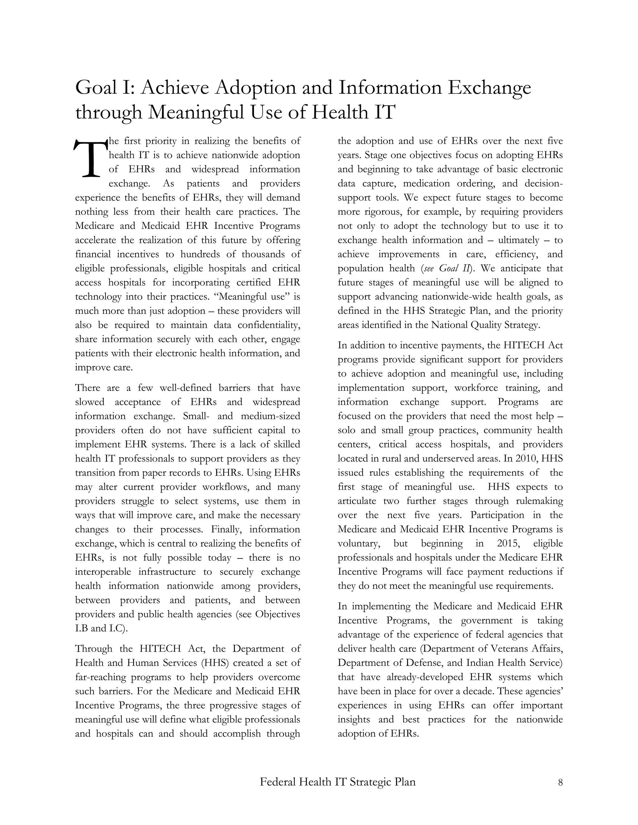 Goal I: Achieve Adoption and Information Exchange
through Meaningful Use of Health IT

T
         he first priority in realizing the benefits of     the adoption and use of EHRs over the next five
         health IT is to achieve nationwide adoption        years. Stage one objectives focus on adopting EHRs
         of EHRs and widespread information                 and beginning to take advantage of basic electronic
         exchange. As patients and providers                data capture, medication ordering, and decision-
experience the benefits of EHRs, they will demand           support tools. We expect future stages to become
nothing less from their health care practices. The          more rigorous, for example, by requiring providers
Medicare and Medicaid EHR Incentive Programs                not only to adopt the technology but to use it to
accelerate the realization of this future by offering       exchange health information and – ultimately – to
financial incentives to hundreds of thousands of            achieve improvements in care, efficiency, and
eligible professionals, eligible hospitals and critical     population health (see Goal II). We anticipate that
access hospitals for incorporating certified EHR            future stages of meaningful use will be aligned to
technology into their practices. “Meaningful use” is        support advancing nationwide-wide health goals, as
much more than just adoption – these providers will         defined in the HHS Strategic Plan, and the priority
also be required to maintain data confidentiality,          areas identified in the National Quality Strategy.
share information securely with each other, engage
                                                            In addition to incentive payments, the HITECH Act
patients with their electronic health information, and
                                                            programs provide significant support for providers
improve care.
                                                            to achieve adoption and meaningful use, including
There are a few well-defined barriers that have             implementation support, workforce training, and
slowed acceptance of EHRs and widespread                    information exchange support. Programs are
information exchange. Small- and medium-sized               focused on the providers that need the most help –
providers often do not have sufficient capital to           solo and small group practices, community health
implement EHR systems. There is a lack of skilled           centers, critical access hospitals, and providers
health IT professionals to support providers as they        located in rural and underserved areas. In 2010, HHS
transition from paper records to EHRs. Using EHRs           issued rules establishing the requirements of the
may alter current provider workflows, and many              first stage of meaningful use. HHS expects to
providers struggle to select systems, use them in           articulate two further stages through rulemaking
ways that will improve care, and make the necessary         over the next five years. Participation in the
changes to their processes. Finally, information            Medicare and Medicaid EHR Incentive Programs is
exchange, which is central to realizing the benefits of     voluntary, but beginning in 2015, eligible
EHRs, is not fully possible today – there is no             professionals and hospitals under the Medicare EHR
interoperable infrastructure to securely exchange           Incentive Programs will face payment reductions if
health information nationwide among providers,              they do not meet the meaningful use requirements.
between providers and patients, and between
                                                            In implementing the Medicare and Medicaid EHR
providers and public health agencies (see Objectives
                                                            Incentive Programs, the government is taking
I.B and I.C).
                                                            advantage of the experience of federal agencies that
Through the HITECH Act, the Department of                   deliver health care (Department of Veterans Affairs,
Health and Human Services (HHS) created a set of            Department of Defense, and Indian Health Service)
far-reaching programs to help providers overcome            that have already-developed EHR systems which
such barriers. For the Medicare and Medicaid EHR            have been in place for over a decade. These agencies’
Incentive Programs, the three progressive stages of         experiences in using EHRs can offer important
meaningful use will define what eligible professionals      insights and best practices for the nationwide
and hospitals can and should accomplish through             adoption of EHRs.



                                             Federal Health IT Strategic Plan                                  8
 