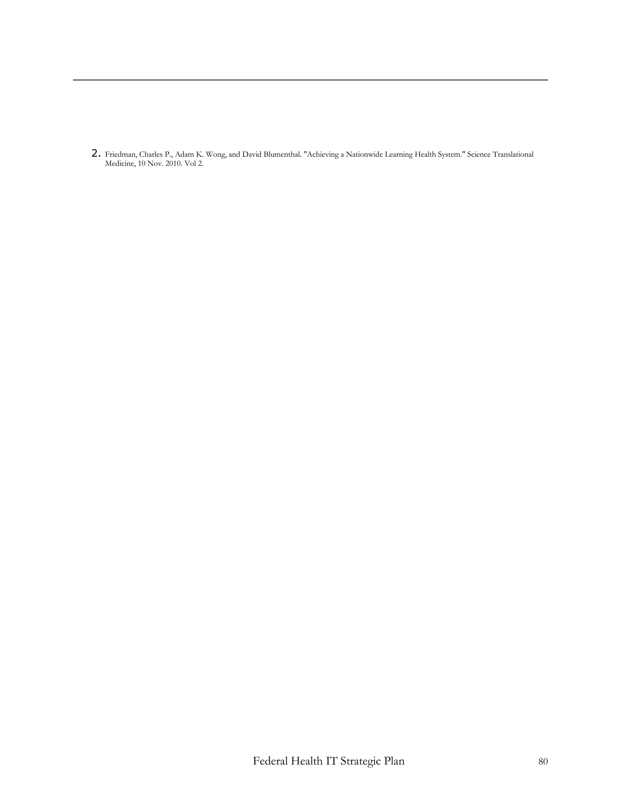 2. Friedman, Charles P., Adam K. Wong, and David Blumenthal. "Achieving a Nationwide Learning Health System." Science Translational
    Medicine, 10 Nov. 2010. Vol 2.




                                               Federal Health IT Strategic Plan                                                       80
 