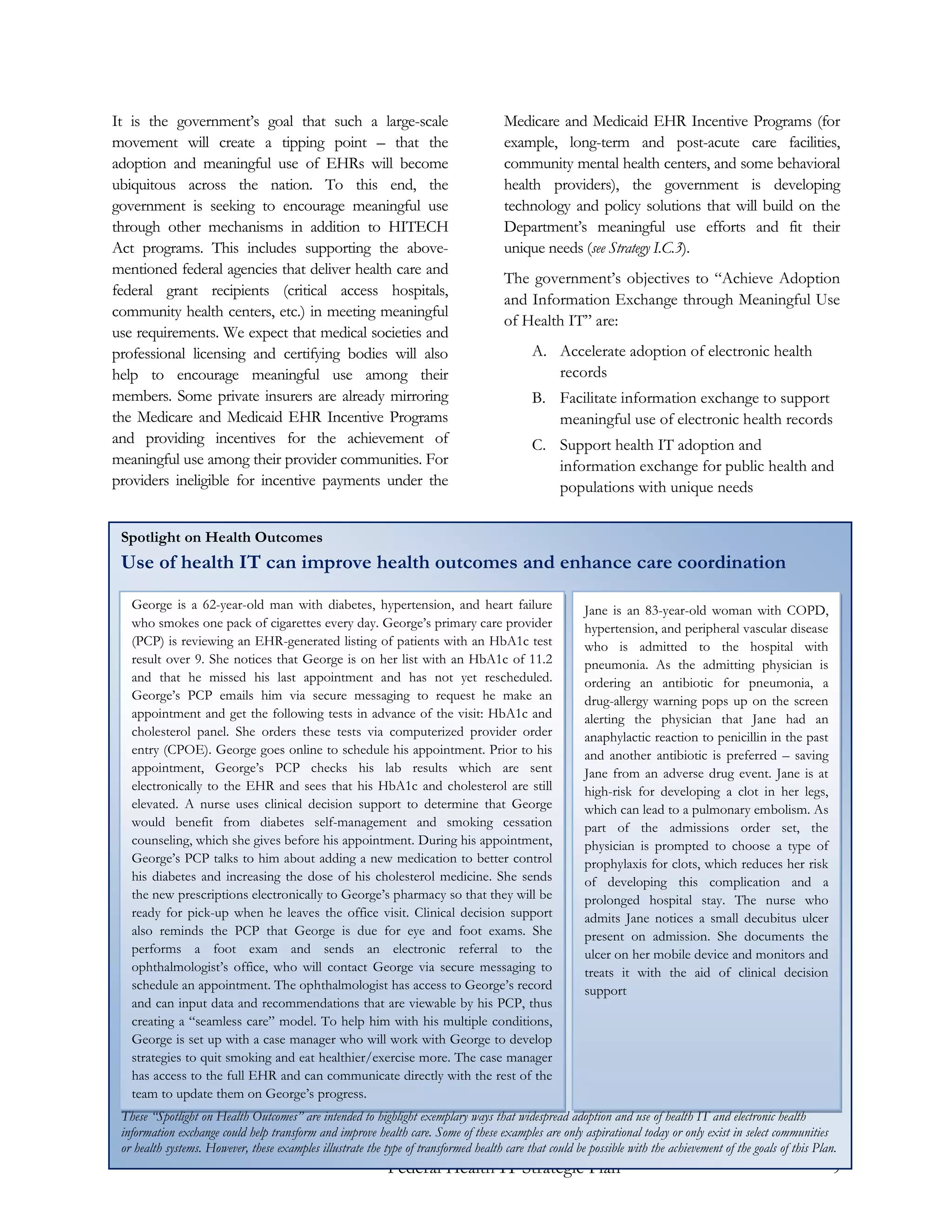 It is the government’s goal that such a large-scale                                   Medicare and Medicaid EHR Incentive Programs (for
movement will create a tipping point – that the                                       example, long-term and post-acute care facilities,
adoption and meaningful use of EHRs will become                                       community mental health centers, and some behavioral
ubiquitous across the nation. To this end, the                                        health providers), the government is developing
government is seeking to encourage meaningful use                                     technology and policy solutions that will build on the
through other mechanisms in addition to HITECH                                        Department’s meaningful use efforts and fit their
Act programs. This includes supporting the above-                                     unique needs (see Strategy I.C.3).
mentioned federal agencies that deliver health care and
                                                                                      The government’s objectives to “Achieve Adoption
federal grant recipients (critical access hospitals,
                                                                                      and Information Exchange through Meaningful Use
community health centers, etc.) in meeting meaningful
                                                                                      of Health IT” are:
use requirements. We expect that medical societies and
professional licensing and certifying bodies will also                                      A. Accelerate adoption of electronic health
help to encourage meaningful use among their                                                   records
members. Some private insurers are already mirroring                                        B. Facilitate information exchange to support
the Medicare and Medicaid EHR Incentive Programs                                               meaningful use of electronic health records
and providing incentives for the achievement of                                             C. Support health IT adoption and
meaningful use among their provider communities. For                                           information exchange for public health and
providers ineligible for incentive payments under the                                          populations with unique needs


 Spotlight on Health Outcomes
 Use of health IT can improve health outcomes and enhance care coordination

   George is a 62-year-old man with diabetes, hypertension, and heart failure                           Jane is an 83-year-old woman with COPD,
   who smokes one pack of cigarettes every day. George’s primary care provider                          hypertension, and peripheral vascular disease
   (PCP) is reviewing an EHR-generated listing of patients with an HbA1c test                           who is admitted to the hospital with
   result over 9. She notices that George is on her list with an HbA1c of 11.2                          pneumonia. As the admitting physician is
   and that he missed his last appointment and has not yet rescheduled.                                 ordering an antibiotic for pneumonia, a
   George’s PCP emails him via secure messaging to request he make an                                   drug-allergy warning pops up on the screen
   appointment and get the following tests in advance of the visit: HbA1c and                           alerting the physician that Jane had an
   cholesterol panel. She orders these tests via computerized provider order                            anaphylactic reaction to penicillin in the past
   entry (CPOE). George goes online to schedule his appointment. Prior to his                           and another antibiotic is preferred – saving
   appointment, George’s PCP checks his lab results which are sent                                      Jane from an adverse drug event. Jane is at
   electronically to the EHR and sees that his HbA1c and cholesterol are still                          high-risk for developing a clot in her legs,
   elevated. A nurse uses clinical decision support to determine that George                            which can lead to a pulmonary embolism. As
   would benefit from diabetes self-management and smoking cessation                                    part of the admissions order set, the
   counseling, which she gives before his appointment. During his appointment,                          physician is prompted to choose a type of
   George’s PCP talks to him about adding a new medication to better control                            prophylaxis for clots, which reduces her risk
   his diabetes and increasing the dose of his cholesterol medicine. She sends                          of developing this complication and a
   the new prescriptions electronically to George’s pharmacy so that they will be                       prolonged hospital stay. The nurse who
   ready for pick-up when he leaves the office visit. Clinical decision support                         admits Jane notices a small decubitus ulcer
   also reminds the PCP that George is due for eye and foot exams. She                                  present on admission. She documents the
   performs a foot exam and sends an electronic referral to the                                         ulcer on her mobile device and monitors and
   ophthalmologist’s office, who will contact George via secure messaging to                            treats it with the aid of clinical decision
   schedule an appointment. The ophthalmologist has access to George’s record                           support
   and can input data and recommendations that are viewable by his PCP, thus
   creating a “seamless care” model. To help him with his multiple conditions,
   George is set up with a case manager who will work with George to develop
   strategies to quit smoking and eat healthier/exercise more. The case manager
   has access to the full EHR and can communicate directly with the rest of the
   team to update them on George’s progress.
 These “Spotlight on Health Outcomes” are intended to highlight exemplary ways that widespread adoption and use of health IT and electronic health
 information exchange could help transform and improve health care. Some of these examples are only aspirational today or only exist in select communities
 or health systems. However, these examples illustrate the type of transformed health care that could be possible with the achievement of the goals of this Plan.
                                                            Federal Health IT Strategic Plan                                                                    9
 