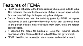 Features of FEMA
● FEMA does not apply to the Indian citizens who resides outside India.
This criteria is checked by the number of days a person stays in India
for more than 182 days in the preceding financial year.
● Central Government has the authority given by FEMA to impose
restrictions on and supervise three things which are- payments made
to any person outside India or receipts from them, forex and foreign
security deals.
● It specified the areas for holding of forex that required specific
permission of the Reserve Bank of India (RBI) or the government.
● FEMA classified the transaction into a current and capital account.
 