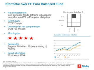 Informatie over FF Euro Balanced Fund 
 Het compartiment 
Een gemengd fonds dat 60% in Europese 
aandelen en 40% in Europese obligaties 
 Benchmark 
FTSE Europe 
 Omvang van het compartiment 
EUR 739 miljoen 
 Morningstar 
 Beheerder 
Eugene Philalithis, 10 jaar ervaring bij 
Fidelity 
 Introductiedatum 
17 oktober 1994 
Morningstar Style Box ® 
Groot 
Middelgroot 
Klein 
Waarde 
Bron: FIL Limited, 31.06.14 
Bron groei op jaarbasis, totaal rendement, sectorgemiddelden en rangorde: © 2012 Morningstar Inc. Alle rechten voorbehouden. De hier gegeven 
informatie:(1) is eigendom van Morningstar en/of haar informatieverstrekkers, (2) mag niet worden overgenomen of verspreid en (3) is niet gegarandeerd 
juist, volledig of actueel. Morningstar, noch haar informatieverstrekkers, kunnen verantwoordelijk worden gesteld voor enige schade of verlies ten 
gevolge van deze informatie. 
Gemengd 
Groei 
19 
 