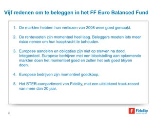 Vijf redenen om te beleggen in het FF Euro Balanced Fund 
1. De markten hebben hun verliezen van 2008 weer goed gemaakt. 
2. De rentevoeten zijn momenteel heel laag. Beleggers moeten iets meer 
risico nemen om hun koopkracht te behouden. 
3. Europese aandelen en obligaties zijn niet op sterven na dood. 
Integendeel. Europese bedrijven met een blootstelling aan opkomende 
markten doen het momenteel goed en zullen het ook goed blijven 
doen. 
4. Europese bedrijven zijn momenteel goedkoop. 
5. Het STER-compartiment van Fidelity, met een uitstekend track-record 
van meer dan 20 jaar. 
21 
 