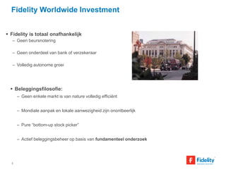 Fidelity Worldwide Investment 
 Fidelity is totaal onafhankelijk 
– Geen beursnotering 
– Geen onderdeel van bank of verzekeraar 
– Volledig autonome groei 
 Beleggingsfilosofie: 
– Geen enkele markt is van nature volledig efficiënt 
– Mondiale aanpak en lokale aanwezigheid zijn onontbeerlijk 
– Pure “bottom-up stock picker” 
– Actief beleggingsbeheer op basis van fundamenteel onderzoek 
3 
 