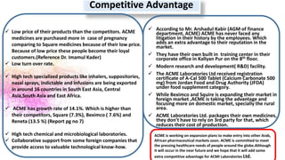 Competitive Advantage
 Low price of their products than the competitors. ACME
medicines are purchased more in case of pregnancy
comparing to Square medicines because of their low price.
Because of low price these people become their loyal
customers.(Reference Dr. Imamul Kader)
 Low turn over rate.
 High tech specialized products like inhalers, suppositories,
nasal sprays, indictable and infusions are being exported
in around 16 countries in South East Asia, Central
Asia,South Asia and East Africa.
 ACME has growth rate of 14.1%. Which is higher than
their competitors, Square (7.3%), Beximco ( 7.6%) and
Reneta (13.5 %) (Report pg no 7)
 High tech chemical and microbiological laboratories.
 Collaborative support from some foreign companies that
provide access to valuable technological know-how.
 According to Mr. Arshadul Kabir (AGM of finance
department, ACME) ACME has never faced any
litigation in their history by the employees. Which
adds an extra advantage to their reputation in the
market.
 They have their own built in training center in their
corporate office in Kallyan Pur on the 8th floor.
 Modern research and development( R&D) facility.
 The ACME Laboratories Ltd received registration
certificate of A-Cal 500 Tablet (Calcium Carbonate 500
mg) from Jordan Food and Drug Authority (JFDA)
under food supplement category.
 While Beximco and Squire is expanding their market in
foreign market ,ACME is taking the advantage and
focusing more on domestic market, specially the rural
area.
 ACME Laboratories Ltd. packages their own medicines,
they don’t have to rely on 3rd party for that, which
reduces their cost of production.
ACME is working on expansion plans to make entry into other Arab,
African pharmaceutical markets soon. ACME is committed to meet
the pressing healthcare needs of people around the globe.Although
it will occur in the near future and we hope that it will add some
extra competitive advantage for ACMI Laboratories Ltd.
 