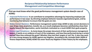 Reciprocal Relationship between Performance
Management and Competitive Advantage
• First we must know what the good performance management system does(in case of
ACME)-
 Improved Performance: It can contribute to competitive advantage by improving employee job
performance in two ways- by directing employee behavior towards organizational goals, and by
monitoring that behavior to ensure that the goals are met.
 Makes Correct Decisions: Performance management system helps ACME to take correct decisions in
case of pay raise, promotion, transfer etc, as a result employees becomes satisfied,they show their
loyalty toward the organization, works hard,feels motivated as a result ACME their goals properly.
 Ensure Legal Compliance: As Acme keeps the proper document of their performance management
system, it works as an evidence of each of the employees, and how they performed during a certain
period? How they achieved the goals? Whether they met their targets or not? Etc. It also may work
as a very strong weapon for ACME against any litigation. According to Mr, Arshadul Kabir (AGM of
finance department, ACME) ACME has never faced any litigation in their history by the employees.
 