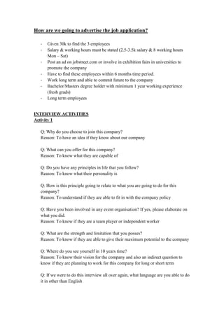 How are we going to advertise the job application?
- Given 30k to find the 3 employees
- Salary & working hours must be stated (2.5-3.5k salary & 8 working hours
Mon – Sat)
- Post an ad on jobstreet.com or involve in exhibition fairs in universities to
promote the company
- Have to find these employees within 6 months time period.
- Work long term and able to commit future to the company
- Bachelor/Masters degree holder with minimum 1 year working experience
(fresh grads)
- Long term employees
INTERVIEW ACTIVITIES
Activity 1
Q: Why do you choose to join this company?
Reason: To have an idea if they know about our company
Q: What can you offer for this company?
Reason: To know what they are capable of
Q: Do you have any principles in life that you follow?
Reason: To know what their personality is
Q: How is this principle going to relate to what you are going to do for this
company?
Reason: To understand if they are able to fit in with the company policy
Q: Have you been involved in any event organisation? If yes, please elaborate on
what you did.
Reason: To know if they are a team player or independent worker
Q: What are the strength and limitation that you posses?
Reason: To know if they are able to give their maximum potential to the company
Q: Where do you see yourself in 10 years time?
Reason: To know their vision for the company and also an indirect question to
know if they are planning to work for this company for long or short term
Q: If we were to do this interview all over again, what language are you able to do
it in other than English
 