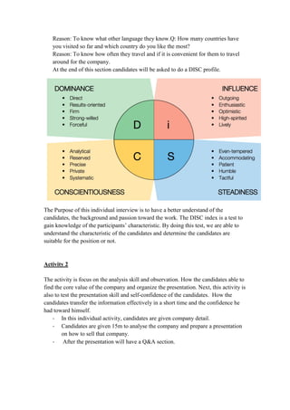 Reason: To know what other language they know.Q: How many countries have
you visited so far and which country do you like the most?
Reason: To know how often they travel and if it is convenient for them to travel
around for the company.
At the end of this section candidates will be asked to do a DISC profile.
The Purpose of this individual interview is to have a better understand of the
candidates, the background and passion toward the work. The DISC index is a test to
gain knowledge of the participants’ characteristic. By doing this test, we are able to
understand the characteristic of the candidates and determine the candidates are
suitable for the position or not.
Activity 2
The activity is focus on the analysis skill and observation. How the candidates able to
find the core value of the company and organize the presentation. Next, this activity is
also to test the presentation skill and self-confidence of the candidates. How the
candidates transfer the information effectively in a short time and the confidence he
had toward himself.
- In this individual activity, candidates are given company detail.
- Candidates are given 15m to analyse the company and prepare a presentation
on how to sell that company.
- After the presentation will have a Q&A section.
 