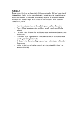 Activity 3
This group activity is to see the analysis skill, communication skill and leadership of
the candidates. During the discussion HOD will evaluate every person with how they
analyse the situation, their solution and how they negotiate or pursuit one another
with their idea. This activity is more focused on how they work in the team and
leadership of person.
- From the candidates, they are divided into groups and have discussion
- They will be given a case study, candidates are ask to analyse and find a
solution
- List down where the areas that need improvement are and how they overcome
the situation
- Everyone is asked to present their solution based on their research and their
knowledge of management skills.
- At the end of the discussion the group must agree with only one solution for
the company
- During the discussion, HOD or higher level employees will evaluate every
person in the group
 