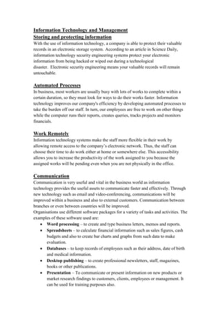 Information Technology and Management
Storing and protecting information
With the use of information technology, a company is able to protect their valuable
records in an electronic storage system. According to an article in Science Daily,
information technology security engineering systems protect your electronic
information from being hacked or wiped out during a technological
disaster. Electronic security engineering means your valuable records will remain
untouchable.
Automated Processes
In business, most workers are usually busy with lots of works to complete within a
certain duration, so they must look for ways to do their works faster. Information
technology improves our company's efficiency by developing automated processes to
take the burden off our staff. In turn, our employees are free to work on other things
while the computer runs their reports, creates queries, tracks projects and monitors
financials.
Work Remotely
Information technology systems make the staff more flexible in their work by
allowing remote access to the company’s electronic network. Thus, the staff can
choose their time to do work either at home or somewhere else. This accessibility
allows you to increase the productivity of the work assigned to you because the
assigned works will be pending even when you are not physically in the office.
Communication
Communication is very useful and vital in the business world as information
technology provides the useful assets to communicate faster and effectively. Through
new technology such as email and video-conferencing, communications will be
improved within a business and also to external customers. Communication between
branches or even between countries will be improved.
Organisations use different software packages for a variety of tasks and activities. The
examples of these software used are:
 Word processing – to create and type business letters, memos and reports.
 Spreadsheets – to calculate financial information such as sales figures, cash
budgets and also to create bar charts and graphs from such data to make
evaluation.
 Databases – to keep records of employees such as their address, date of birth
and medical information.
 Desktop publishing – to create professional newsletters, staff, magazines,
books or other publications.
 Presentation – To communicate or present information on new products or
market research findings to customers, clients, employees or management. It
can be used for training purposes also.
 