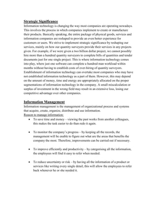 Strategic Significance
Information technology is changing the way most companies are operating nowadays.
This involves the process in which companies implement to create or manufacture
their products. Basically speaking, the entire package of physical goods, services and
information companies are reshaped to provide an even better experience for
customers or users. We strive to implement strategic significance by reshaping our
services, mainly on how our quantity surveyors provide their services in any projects
given. For example, if we were given a two billion dollar project, we cannot possibly
hire more than a hundred quantity surveyors to complete bills of quantities and tender
documents just for one single project. This is where information technology comes
into play, where just one software can complete a hundred man workload within
months without having to establish costs of over-hiring of quantity surveyors.
Establishment of information technology can overtake most companies who may have
not established information technology as a part of them. However, this may depend
on the amount of money, time and energy are appropriately allocated on the proper
segmentations of information technology in the company. A small miscalculation or
surplus of investment in the wrong field may result in an extensive loss, losing our
competitive advantage over other companies.
Information Management
Information management is the management of organizational process and systems
that acquire, create, organize, distribute and use information.
Reason to manage information:
 To save time and money – viewing the past works from another colleagues,
this makes the task easier to do than redo it again.
 To monitor the company’s progress – by keeping all the records, the
management will be enable to figure out what are the areas that benefits the
company the most. Therefore, improvements can be carried out if necessary.
 To improve efficiently and productivity – by categorising all the information,
the employees will find it easy to refer when needed.
 To reduce uncertainty or risk – by having all the information of a product or
services like writing every single detail, this will allow the employees to refer
back whenever he or she needed it.
 