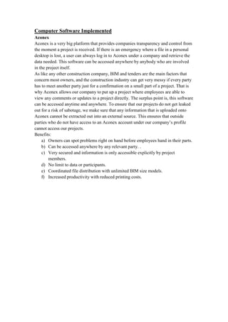 Computer Software Implemented
Aconex
Aconex is a very big platform that provides companies transparency and control from
the moment a project is received. If there is an emergency where a file in a personal
desktop is lost, a user can always log in to Aconex under a company and retrieve the
data needed. This software can be accessed anywhere by anybody who are involved
in the project itself.
As like any other construction company, BIM and tenders are the main factors that
concern most owners, and the construction industry can get very messy if every party
has to meet another party just for a confirmation on a small part of a project. That is
why Aconex allows our company to put up a project where employees are able to
view any comments or updates to a project directly. The surplus point is, this software
can be accessed anytime and anywhere. To ensure that our projects do not get leaked
out for a risk of sabotage, we make sure that any information that is uploaded onto
Aconex cannot be extracted out into an external source. This ensures that outside
parties who do not have access to an Aconex account under our company’s profile
cannot access our projects.
Benefits:
a) Owners can spot problems right on hand before employees hand in their parts.
b) Can be accessed anywhere by any relevant party. .
c) Very secured and information is only accessible explicitly by project
members.
d) No limit to data or participants.
e) Coordinated file distribution with unlimited BIM size models.
f) Increased productivity with reduced printing costs.
 