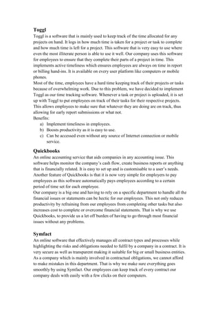 Toggl
Toggl is a software that is mainly used to keep track of the time allocated for any
projects on hand. It logs in how much time is taken for a project or task to complete
and how much time is left for a project. This software that is very easy to use where
even the most illiterate person is able to use it well. Our company uses this software
for employees to ensure that they complete their parts of a project in time. This
implements active timeliness which ensures employees are always on time in report
or billing hand-ins. It is available on every user platform like computers or mobile
phones.
Most of the time, employees have a hard time keeping track of their projects or tasks
because of overwhelming work. Due to this problem, we have decided to implement
Toggl as our time tracking software. Whenever a task or project is uploaded, it is set
up with Toggl to put employees on track of their tasks for their respective projects.
This allows employees to make sure that whatever they are doing are on track, thus
allowing for early report submissions or what not.
Benefits:
a) Implement timeliness in employees.
b) Boosts productivity as it is easy to use.
c) Can be accessed even without any source of Internet connection or mobile
service.
Quickbooks
An online accounting service that aids companies in any accounting issue. This
software helps monitor the company’s cash flow, create business reports or anything
that is financially related. It is easy to set up and is customisable to a user’s needs.
Another feature of Quickbooks is that it is now very simple for employers to pay
employees as this software automatically pays employees according to a certain
period of time set for each employee.
Our company is a big one and having to rely on a specific department to handle all the
financial issues or statements can be hectic for our employees. This not only reduces
productivity by refraining from our employees from completing other tasks but also
increases cost to complete or overcome financial statements. That is why we use
Quickbooks, to provide us a let off burden of having to go through most financial
issues without any problems.
Symfact
An online software that effectively manages all contract types and processes while
highlighting the risks and obligations needed to fulfil by a company in a contract. It is
very secure as well as transparent making it suitable for big or small business entities.
As a company which is mainly involved in contractual obligations, we cannot afford
to make mistakes in this department. That is why we make sure everything goes
smoothly by using Symfact. Our employees can keep track of every contract our
company deals with easily with a few clicks on their computers.
 