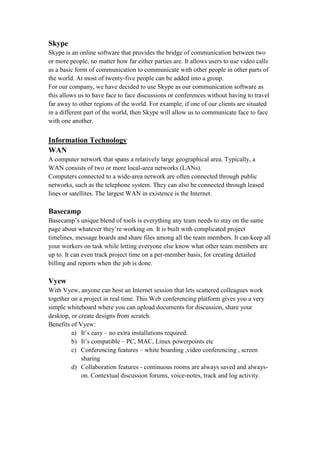 Skype
Skype is an online software that provides the bridge of communication between two
or more people, no matter how far either parties are. It allows users to use video calls
as a basic form of communication to communicate with other people in other parts of
the world. At most of twenty-five people can be added into a group.
For our company, we have decided to use Skype as our communication software as
this allows us to have face to face discussions or conferences without having to travel
far away to other regions of the world. For example, if one of our clients are situated
in a different part of the world, then Skype will allow us to communicate face to face
with one another.
Information Technology
WAN
A computer network that spans a relatively large geographical area. Typically, a
WAN consists of two or more local-area networks (LANs).
Computers connected to a wide-area network are often connected through public
networks, such as the telephone system. They can also be connected through leased
lines or satellites. The largest WAN in existence is the Internet.
Basecamp
Basecamp’s unique blend of tools is everything any team needs to stay on the same
page about whatever they’re working on. It is built with complicated project
timelines, message boards and share files among all the team members. It can keep all
your workers on task while letting everyone else know what other team members are
up to. It can even track project time on a per-member basis, for creating detailed
billing and reports when the job is done.
Vyew
With Vyew, anyone can host an Internet session that lets scattered colleagues work
together on a project in real time. This Web conferencing platform gives you a very
simple whiteboard where you can upload documents for discussion, share your
desktop, or create designs from scratch.
Benefits of Vyew:
a) It’s easy – no extra installations required.
b) It’s compatible – PC, MAC, Linux powerpoints etc
c) Conferencing features – white boarding ,video conferencing , screen
sharing
d) Collaboration features - continuous rooms are always saved and always-
on. Contextual discussion forums, voice-notes, track and log activity.
 