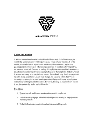 Vision and Mission
A Vision Statement defines the optimal desired future state. It outlines where you
want to be. Communicates both the purpose and values of your business. It is the
mental picture of what an organization wants to achieve over time. It provides
guidance and inspiration as to what an organization is focused on achieving in five,
ten, or more years. It is function as leading all employees understand their work every
day ultimately contributes towards accomplishing over the long term. And also, vision
is written succinctly in an inspirational manner that makes it easy for all employees to
repeat it at any given time. Leaders may change, but a clearly established Vision
encourages people to focus on what's important and better understand organization-
wide change and alignment of resources. However, defining an organization's Vision
is not always easy for senior leadership to do.
Our Vision
1. To provide safe and healthy work environment for employees
2. To continuously engage, communicate and provide training to employees and
business partners
3. To be the leading corporation in delivering sustainable growth
KRIMSON TECH
 