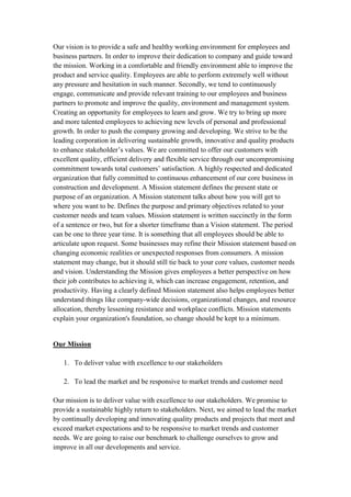 Our vision is to provide a safe and healthy working environment for employees and
business partners. In order to improve their dedication to company and guide toward
the mission. Working in a comfortable and friendly environment able to improve the
product and service quality. Employees are able to perform extremely well without
any pressure and hesitation in such manner. Secondly, we tend to continuously
engage, communicate and provide relevant training to our employees and business
partners to promote and improve the quality, environment and management system.
Creating an opportunity for employees to learn and grow. We try to bring up more
and more talented employees to achieving new levels of personal and professional
growth. In order to push the company growing and developing. We strive to be the
leading corporation in delivering sustainable growth, innovative and quality products
to enhance stakeholder’s values. We are committed to offer our customers with
excellent quality, efficient delivery and flexible service through our uncompromising
commitment towards total customers’ satisfaction. A highly respected and dedicated
organization that fully committed to continuous enhancement of our core business in
construction and development. A Mission statement defines the present state or
purpose of an organization. A Mission statement talks about how you will get to
where you want to be. Defines the purpose and primary objectives related to your
customer needs and team values. Mission statement is written succinctly in the form
of a sentence or two, but for a shorter timeframe than a Vision statement. The period
can be one to three year time. It is something that all employees should be able to
articulate upon request. Some businesses may refine their Mission statement based on
changing economic realities or unexpected responses from consumers. A mission
statement may change, but it should still tie back to your core values, customer needs
and vision. Understanding the Mission gives employees a better perspective on how
their job contributes to achieving it, which can increase engagement, retention, and
productivity. Having a clearly defined Mission statement also helps employees better
understand things like company-wide decisions, organizational changes, and resource
allocation, thereby lessening resistance and workplace conflicts. Mission statements
explain your organization's foundation, so change should be kept to a minimum.
Our Mission
1. To deliver value with excellence to our stakeholders
2. To lead the market and be responsive to market trends and customer need
Our mission is to deliver value with excellence to our stakeholders. We promise to
provide a sustainable highly return to stakeholders. Next, we aimed to lead the market
by continually developing and innovating quality products and projects that meet and
exceed market expectations and to be responsive to market trends and customer
needs. We are going to raise our benchmark to challenge ourselves to grow and
improve in all our developments and service.
 