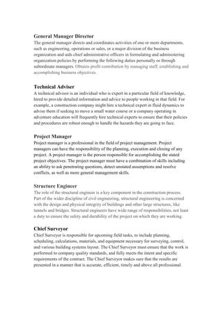 General Manager Director
The general manager directs and coordinates activities of one or more departments,
such as engineering, operations or sales, or a major division of the business
organization and aids chief administrative officers in formulating and administering
organization policies by performing the following duties personally or through
subordinate managers. Obtains profit contribution by managing staff; establishing and
accomplishing business objectives.
Technical Adviser
A technical advisor is an individual who is expert in a particular field of knowledge,
hired to provide detailed information and advice to people working in that field. For
example, a construction company might hire a technical expert in fluid dynamics to
advise them if seeking to move a small water course or a company operating in
adventure education will frequently hire technical experts to ensure that their policies
and procedures are robust enough to handle the hazards they are going to face.
Project Manager
Project manager is a professional in the field of project management. Project
managers can have the responsibility of the planning, execution and closing of any
project. A project manager is the person responsible for accomplishing the stated
project objectives. The project manager must have a combination of skills including
an ability to ask penetrating questions, detect unstated assumptions and resolve
conflicts, as well as more general management skills.
Structure Engineer
The role of the structural engineer is a key component in the construction process.
Part of the wider discipline of civil engineering, structural engineering is concerned
with the design and physical integrity of buildings and other large structures, like
tunnels and bridges. Structural engineers have wide range of responsibilities, not least
a duty to ensure the safety and durability of the project on which they are working.
Chief Surveyor
Chief Surveyor is responsible for upcoming field tasks, to include planning,
scheduling, calculations, materials, and equipment necessary for surveying, control,
and various building systems layout. The Chief Surveyor must ensure that the work is
performed to company quality standards, and fully meets the intent and specific
requirements of the contract. The Chief Surveyor makes sure that the results are
presented in a manner that is accurate, efficient, timely and above all professional.
 