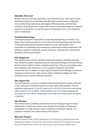 Quantity Surveyor
Quantity surveyors provide expert advice on construction costs. They help to ensure
that proposed projects are affordable and offer good value for money, helping the
client and the design team assess and compare different options, and then track
variations, ensuring that costs remain under control as the project progresses. Quantity
surveyors can specialize in a specific aspect of construction costs, or in a particular
type of construction.
Construction Group
Construction group has responsible for inspecting and reporting on virtually every
phase of the construction process. Ensure that all contract documents represented by
working drawings and the contractors properly execute specifications. Also
responsible for establishing and maintaining a professional working relationship with
architects, engineers, testing labs, general contractors, subcontractors, school board
personnel, and the general public.
Site Inspectors
Site inspectors plan, monitor and direct construction projects, including inspecting
each construction phase, analyzing materials, examining techniques used and ensuring
that the structure follows industry standards and all laws. They review building codes,
local ordinances and zoning laws, as well as approve blueprints and monitor
construction sites. In addition to inspecting the construction of buildings, construction
inspectors examine streets, water systems, dams, foundations, bridges and other
structural steel or concrete reinforced structures.
Site Supervisor
The Site Supervisor’s role is to coordinate and control all physical aspects of the day-
to-day working on construction projects to ensure safety and compliance with all
regulatory requirements. As the site supervisor, he/she has to both assess and manage
safety hazards in the workplace. Responsibilities may also include managing and
instructing the site workers, setting goals for the team and seeing projects through to
completion.
Site Worker
Site workers assist on building and construction sites by doing a range of manual
laboring jobs. Construction workers may specialize by working with particular
tradespeople as a trade assistant, such as a plasterer or bricklayer's laborer, or a
carpenter's assistant. Site workers mostly work outdoors.
Director Finance
Director finance works with all departments of the business to help them plan and
manage their budgets. He/she also work closely with the CEO to help them manage
the overall business so it makes the most money it can. Director finance has to
 