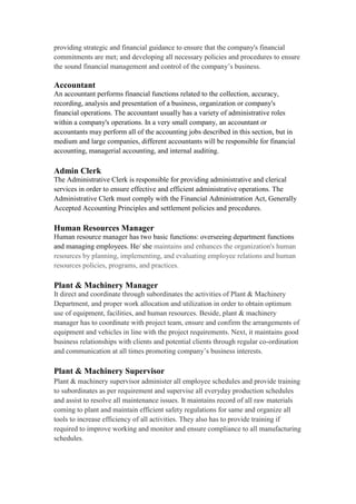 providing strategic and financial guidance to ensure that the company's financial
commitments are met; and developing all necessary policies and procedures to ensure
the sound financial management and control of the company’s business.
Accountant
An accountant performs financial functions related to the collection, accuracy,
recording, analysis and presentation of a business, organization or company's
financial operations. The accountant usually has a variety of administrative roles
within a company's operations. In a very small company, an accountant or
accountants may perform all of the accounting jobs described in this section, but in
medium and large companies, different accountants will be responsible for financial
accounting, managerial accounting, and internal auditing.
Admin Clerk
The Administrative Clerk is responsible for providing administrative and clerical
services in order to ensure effective and efficient administrative operations. The
Administrative Clerk must comply with the Financial Administration Act, Generally
Accepted Accounting Principles and settlement policies and procedures.
Human Resources Manager
Human resource manager has two basic functions: overseeing department functions
and managing employees. He/ she maintains and enhances the organization's human
resources by planning, implementing, and evaluating employee relations and human
resources policies, programs, and practices.
Plant & Machinery Manager
It direct and coordinate through subordinates the activities of Plant & Machinery
Department, and proper work allocation and utilization in order to obtain optimum
use of equipment, facilities, and human resources. Beside, plant & machinery
manager has to coordinate with project team, ensure and confirm the arrangements of
equipment and vehicles in line with the project requirements. Next, it maintains good
business relationships with clients and potential clients through regular co-ordination
and communication at all times promoting company’s business interests.
Plant & Machinery Supervisor
Plant & machinery supervisor administer all employee schedules and provide training
to subordinates as per requirement and supervise all everyday production schedules
and assist to resolve all maintenance issues. It maintains record of all raw materials
coming to plant and maintain efficient safety regulations for same and organize all
tools to increase efficiency of all activities. They also has to provide training if
required to improve working and monitor and ensure compliance to all manufacturing
schedules.
 