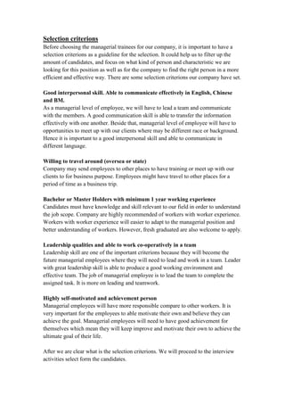 Selection criterions
Before choosing the managerial trainees for our company, it is important to have a
selection criterions as a guideline for the selection. It could help us to filter up the
amount of candidates, and focus on what kind of person and characteristic we are
looking for this position as well as for the company to find the right person in a more
efficient and effective way. There are some selection criterions our company have set.
Good interpersonal skill. Able to communicate effectively in English, Chinese
and BM.
As a managerial level of employee, we will have to lead a team and communicate
with the members. A good communication skill is able to transfer the information
effectively with one another. Beside that, managerial level of employee will have to
opportunities to meet up with our clients where may be different race or background.
Hence it is important to a good interpersonal skill and able to communicate in
different language.
Willing to travel around (oversea or state)
Company may send employees to other places to have training or meet up with our
clients to for business purpose. Employees might have travel to other places for a
period of time as a business trip.
Bachelor or Master Holders with minimum 1 year working experience
Candidates must have knowledge and skill relevant to our field in order to understand
the job scope. Company are highly recommended of workers with worker experience.
Workers with worker experience will easier to adapt to the managerial position and
better understanding of workers. However, fresh graduated are also welcome to apply.
Leadership qualities and able to work co-operatively in a team
Leadership skill are one of the important criterions because they will become the
future managerial employees where they will need to lead and work in a team. Leader
with great leadership skill is able to produce a good working environment and
effective team. The job of managerial employee is to lead the team to complete the
assigned task. It is more on leading and teamwork.
Highly self-motivated and achievement person
Managerial employees will have more responsible compare to other workers. It is
very important for the employees to able motivate their own and believe they can
achieve the goal. Managerial employees will need to have good achievement for
themselves which mean they will keep improve and motivate their own to achieve the
ultimate goal of their life.
After we are clear what is the selection criterions. We will proceed to the interview
activities select form the candidates.
 