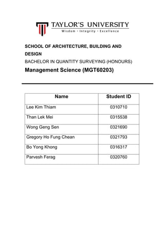 SCHOOL OF ARCHITECTURE, BUILDING AND
DESIGN
BACHELOR IN QUANTITY SURVEYING (HONOURS)
Management Science (MGT60203)
Name Student ID
Lee Kim Thiam 0310710
Than Lek Mei 0315538
Wong Geng Sen 0321690
Gregory Ho Fung Chean 0321793
Bo Yong Khong 0316317
Parvesh Ferag 0320760
 