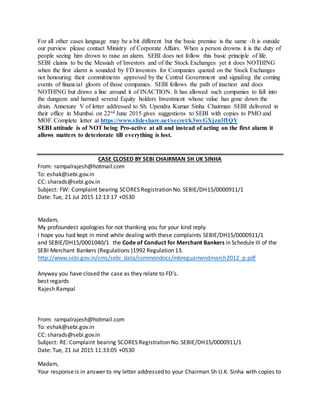 the Messiah of Investors and of the Stock Exchanges yet it does NOTHING when the first alarm is
sounded by FD investors for Companies quoted on the Stock Exchanges not honouring their
commitments approved by the Central Government and signaling the coming events of financial gloom of
those companies. SEBI follows the path of inaction and does NOTHING but draws a line around it of
INACTION. It has allowed such companies to fall into the dungeon and harmed several Equity holders
Investment whose value has gone down the drain. Annexure V of letter addressed to Sh. Upendra Kumar
Sinha Chairman SEBI delivered in their office in Mumbai on 22nd June 2015 gives suggestions to SEBI
with copies to PMO and MOF. Complete letter at https://www.slideshare.net/secret/k3wvGXjzn3fIQY
SEBI attitude is of NOT being Pro-active at all and instead of acting on the first alarm it allows
matters to deteriorate till everything is lost.
CASE CLOSED BY SEBI CHAIRMAN SH UK SINHA
From: rampalrajesh@hotmail.com
To: eshak@sebi.gov.in
CC: sharads@sebi.gov.in
Subject: FW: Complaint bearing SCORES Registration No. SEBIE/DH15/0000911/1
Date: Tue, 21 Jul 2015 12:13:17 +0530
Madam,
My profoundest apologies for not thanking you for your kind reply.
I hope you had kept in mind while dealing with these complaints SEBIE/DH15/0000911/1
and SEBIE/DH15/0001040/1 the Code of Conduct for Merchant Bankers in Schedule III of the SEBI
Merchant Bankers (Regulations )1992 Regulation 13.
http://www.sebi.gov.in/cms/sebi_data/commondocs/mbreguamendmarch2012_p.pdf
Anyway you have closed the case as they relate to FD's.
best regards
Rajesh Rampal
From: rampalrajesh@hotmail.com
To: eshak@sebi.gov.in
CC: sharads@sebi.gov.in
Subject: RE: Complaint bearing SCORES Registration No. SEBIE/DH15/0000911/1
Date: Tue, 21 Jul 2015 11:33:05 +0530
Madam,
Your response is in answer to my letter addressed to your Chairman Sh U.K. Sinha with copies to PMO
and MOF.
While writing the letter I had a hope agaisnt hope that probably SEBI will try to look beyond its nose for
a change and realise that the complaint is agaisnt Merchant Banker -Bajaj Capital Ltd MB
INM000010544 who has been licensed by SEBI. I had a faint hope that SEBi will look at the bigger
picture and cancel the license of Bajaj Capital Ltd. after seeing his ethics and ethos and false claimes and
work practices.
 