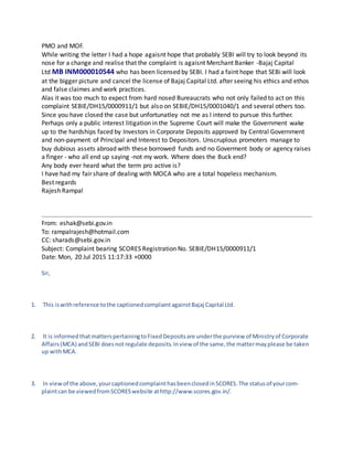 Alas it was too much to expect from hard nosed Bureaucrats who not only failed to act on this complaint
SEBIE/DH15/0000911/1 but also on SEBIE/DH15/0001040/1 and several others too.
Since you have closed the case but unfortunatley not me as I intend to pursue this further. Perhaps only
a public interest litigation in the Supreme Court will make the Government wake up to the hardships
faced by Investors in Corporate Deposits approved by Central Government and non-payment of Principal
and Interest to Depositors. Unscruplous promoters manage to buy dubious assets abroad with these
borrowed funds and no Goverment body or agency raises a finger - who all end up saying -not my work.
Where does the Buck end?
Any body ever heard what the term pro active is?
I have had my fair share of dealing with MOCA who are a total hopeless mechanism.
Best regards
Rajesh Rampal
From: eshak@sebi.gov.in
To: rampalrajesh@hotmail.com
CC: sharads@sebi.gov.in
Subject: Complaint bearing SCORES Registration No. SEBIE/DH15/0000911/1
Date: Mon, 20 Jul 2015 11:17:33 +0000
Sir,
1. This iswithreference tothe captionedcomplaintagainstBajaj Capital Ltd.
2. It is informedthatmatterspertainingtoFixedDepositsare underthe purview of Ministryof Corporate Affairs
(MCA) and SEBI doesnotregulate deposits.Inview of the same,the mattermayplease be takenupwithMCA.
3. In viewof the above,yourcaptionedcomplainthasbeenclosedinSCORES.The statusof yourcomplaintcanbe
viewedfromSCORESwebsite athttp://www.scores.gov.in/.
Regards,
Esha Kapoor
Manager
Securities and Exchange Board of India
5th Floor | Bank of Baroda Building | 16, Sansad Marg | New Delhi 110 001 | INDIA |
Direct Line: +91 11 2345 1053 | Board Line: +91 11 23724001-05 |
e-mail: eshak@sebi.gov.in| www.sebi.gov.in |
 
