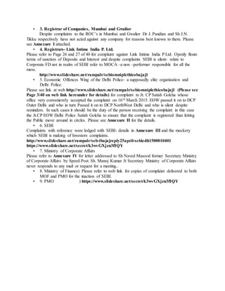 Questions
1. Who in Central government sanctioned raising Deposits by these Companies and on what
basis and study?
2. What is the total outstanding of all Companies for Deposits (under Section 58 of the
Companies Act 1956) of both Principal and Interest due till 30th June 2015 company wise?
3. What action has been taken by ROC’s, SEBI, MOCA or EOW Police against such
Promoters?
4. In case NO ACTION is taken then Action envisaged against officers who were supposed to
take action and also Promoters?
5. Why is SEBI so hesitant to cancel the Merchant Banking licenses given to Bajaj Capital
Ltd., despite complaints by Investors? Complaints are against a Merchant Banker who has
been given a license to operate in India and his ethics and ethos are subject to SEBI
regulations under Code of Conduct for Merchant Bankers in Schedule III of the SEBI
Merchant Bankers (Regulations )1992 Regulation 13.
and not whether the complaint relates to FD, the excuse behind which SEBI takes cover.
6. Why Bajaj Capital should not be treated at par with its Principals for recovery of dues to
Deposit Holders.
7. Outstanding of all Bajaj Capital Ltd.’s clients in terms of Deposits when the Chairman
claims to –Treat your investor’s money as your retired father’s money who has done his last
savings and who is not able to earn again in his life. The philosophy is shown below in full
glory just outside Green Park Metro Station. Anupam Kher too brags about Bajaj Capital
Ltd in Ads across Media.
ओह hi यह सपनों की दुननया भी कमाल है. यहााँ सब ख़ूबसूरत है. दुननया रंगीन और एंडी हमेशा हैप्पी. सुपरनहट तो भाई
वह है जो टैक्नीकलर सपने नदखाए. और तीन घंटे के सपने ही क्यों ऐसे सपने हम निन्दगी भर क्यों नहीं देख पाते.
Savings अकाउंट के आगे हम सोच ही नहीं पाते. बजाज कै नपटलयह नदखांगेय भी और सचाई भी बनवांगे. देश में सब
से ज़्यादा crorepati बनवाए है इन्होने और निल्मों की तरह झूठ मूठ के नहीं. For truly independent advice
call Bajaj Capital- Always in your interest अब करोड़ों के सपने देनखये कौनड़यों के नहीं.
It is quite amazingthat Bajaj Capital also claims to be Financial Planners to the
Nation. (reverse of their Clients Copy receipt.) SEBI turns a blind eye despite
complaints!
https://www.youtube.com/watch?v=eTt9FLx-mkY.
 