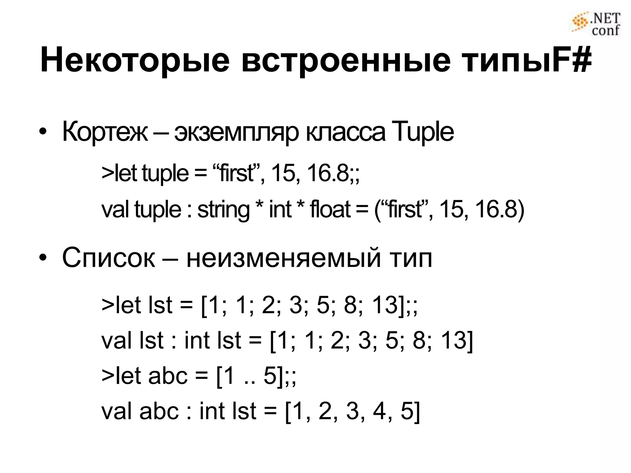 Некоторые встроенные типыF#
• Кортеж – экземпляр класса Tuple
    >let tuple = “first”, 15, 16.8;;
    val tuple : string * int * float = (“first”, 15, 16.8)

• Список – неизменяемый тип
    >let lst = [1; 1; 2; 3; 5; 8; 13];;
    val lst : int lst = [1; 1; 2; 3; 5; 8; 13]
    >let abc = [1 .. 5];;
    val abc : int lst = [1, 2, 3, 4, 5]
 